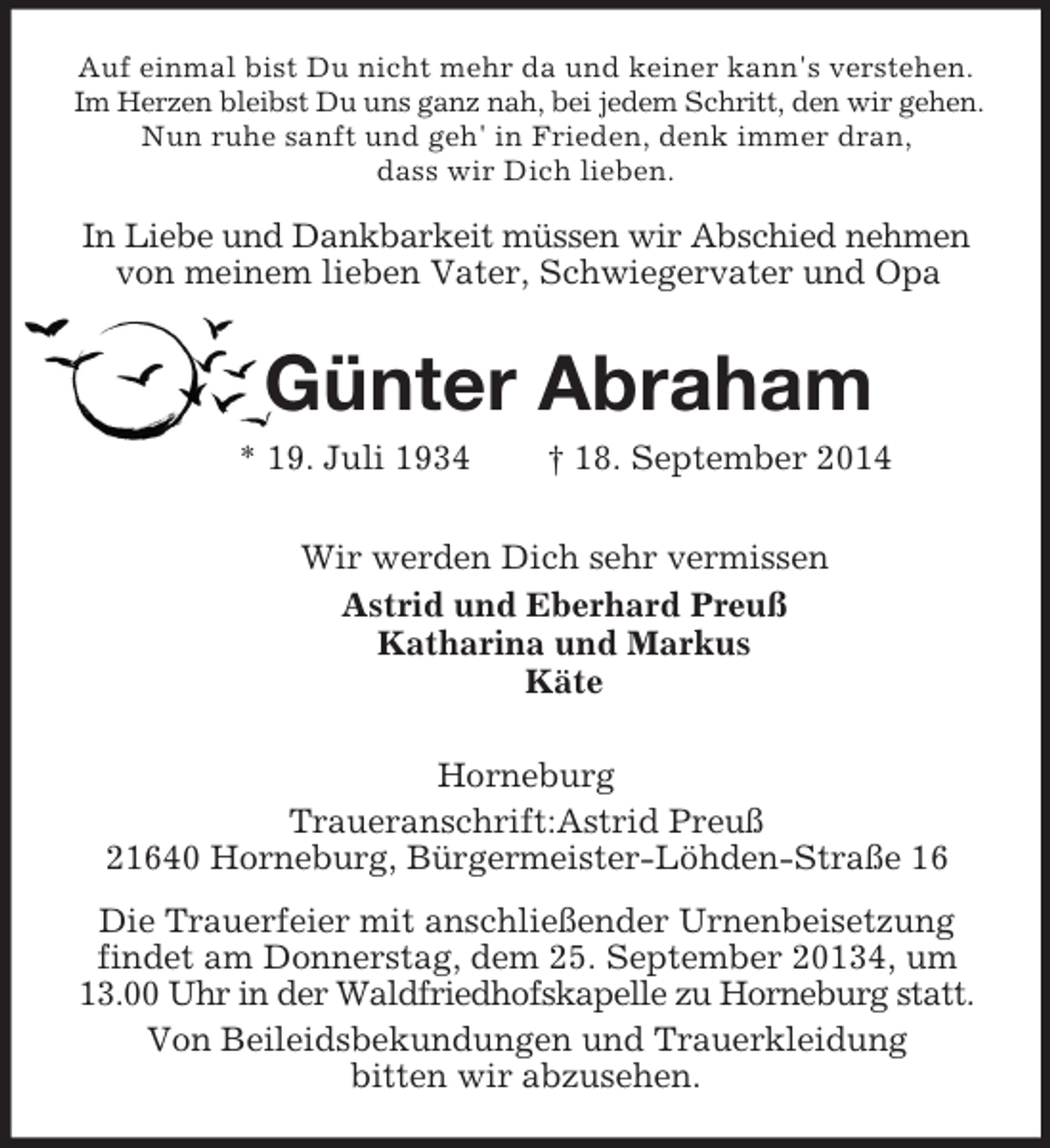 <p>Auf einmal bist Du nicht mehr da und keiner kann's verstehen.<br />Im Herzen bleibst Du uns ganz nah, bei jedem Schritt, den wir gehen.<br />Nun ruhe sanft und geh' in Frieden, denk immer dran,<br />dass wir Dich lieben.<br />In Liebe und Dankbarkeit müssen wir Abschied nehmen<br />von meinem lieben Vater, Schwiegervater und Opa<br />Günter Abraham<br />* 19. Juli 1934 † 18. September 2014<br />Wir werden Dich sehr vermissen<br />Astrid und Eberhard Preuß<br />Katharina und Markus<br />Käte<br />Horneburg<br />Traueranschrift:Astrid Preuß<br />21640 Horneburg, Bürgermeister-Löhden-Straße 16<br />Die Trauerfeier mit anschließender Urnenbeisetzung findet am Donnerstag, dem 25. September 20134, um 13.00 Uhr in der Waldfriedhofskapelle zu Horneburg statt.<br />Von Beileidsbekundungen und Trauerkleidung<br />bitten wir abzusehen.</p>