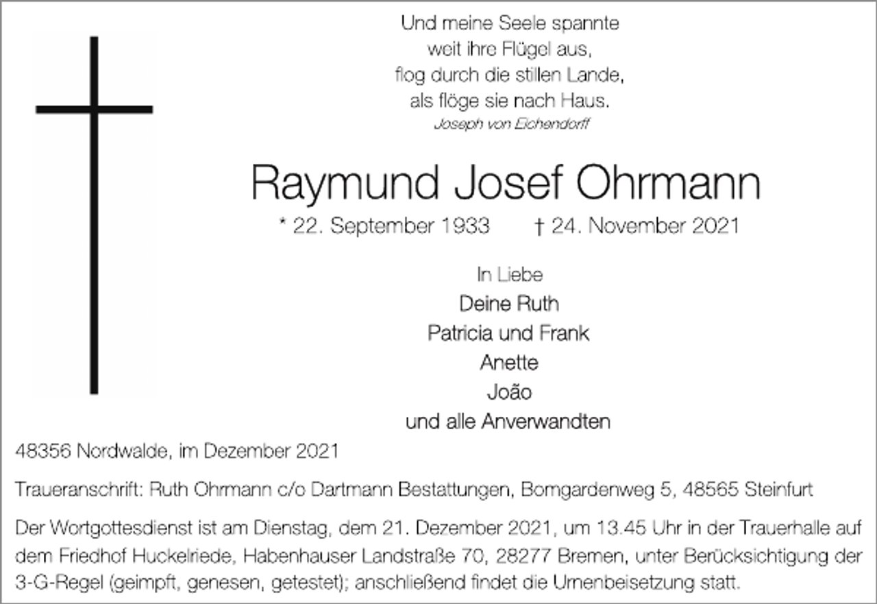 <p>Und meine Seele spannte<br />weit ihre Flügel aus,<br />flog durch die stillen Lande,<br />als flöge sie nach Haus.<br />Joseph von Eichendorff<br />Raymund Josef Ohrmann<br />* 22. September 1933 † 24. November 2021<br />In Liebe<br />Deine Ruth<br />Patricia und Frank<br />Anette<br />Joao<br />und alle Anverwandten<br />48356 Nordwalde, im Dezember 2021<br />Traueranschrift: Ruth Ohrmann c/o Dartmann Bestattungen, Bomgardenweg 5, 48565 Steinfurt<br />Der Wortgottesdienst ist am Dienstag, dem 21. Dezember 2021, um 13.45 Uhr in der Trauerhalle auf<br />dem Friedhof Huckelriede, Habenhauser Landstraße 70, 28277 Bremen, unter Berücksichtigung der<br />3-G-Regel (geimpft, genesen, getestet); anschließend findet die Urnenbeisetzung statt.</p>
