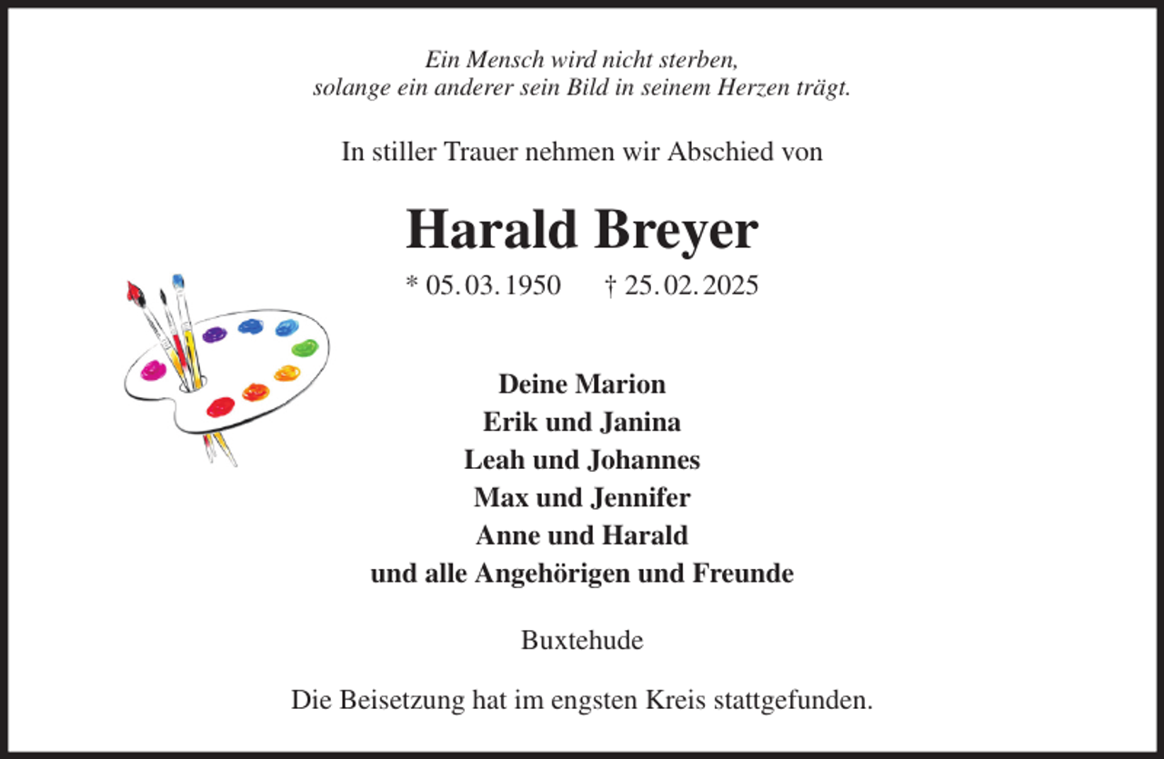 <p>Ein Mensch wird nicht sterben,<br />solange ein anderer sein Bild in seinem Herzen trägt.<br />In stiller Trauer nehmen wir Abschied von<br />Harald Breyer<br />* 05. 03. 1950 † 25. 02. 2025</p><p>Deine Marion<br />Erik und Janina<br />Leah und Johannes<br />Max und Jennifer<br />Anne und Harald<br />und alle Angehörigen und Freunde<br />Buxtehude<br />Die Beisetzung hat im engsten Kreis stattgefunden.</p>