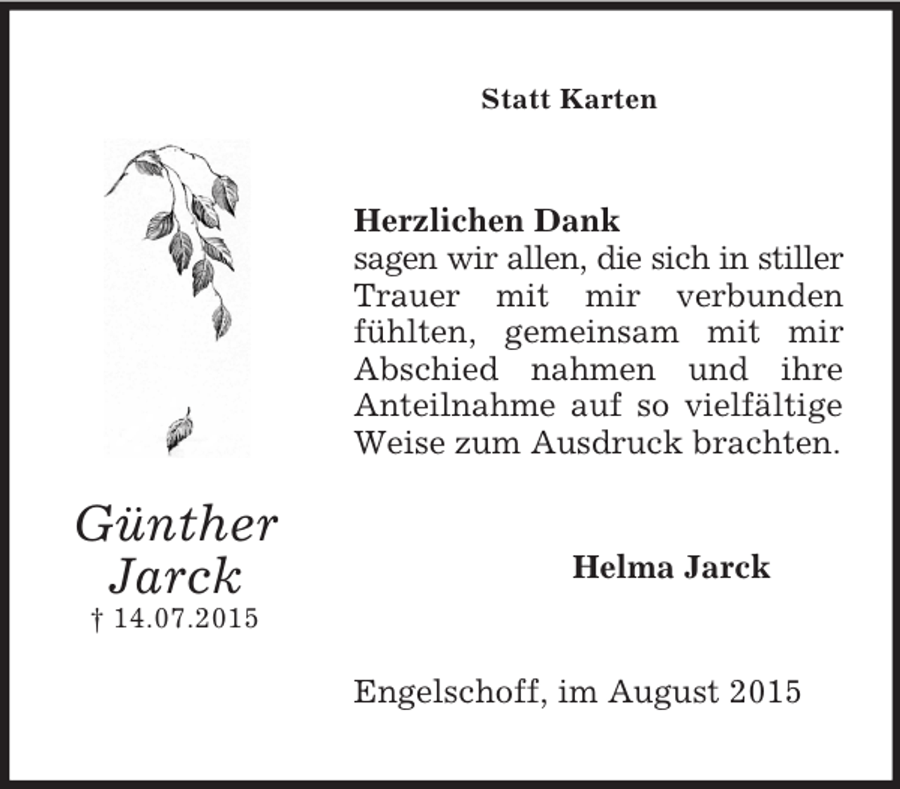 <p>Günther<br />Jarck<br />† 14.07.2015<br />Statt Karten<br />Herzlichen Dank<br />sagen wir allen, die sich in stiller Trauer mit mir verbunden fühlten, gemeinsam mit mir Abschied nahmen und ihre Anteilnahme auf so vielfältige Weise zum Ausdruck brachten.<br />Helma Jarck<br />Engelschoff, im August 2015</p>