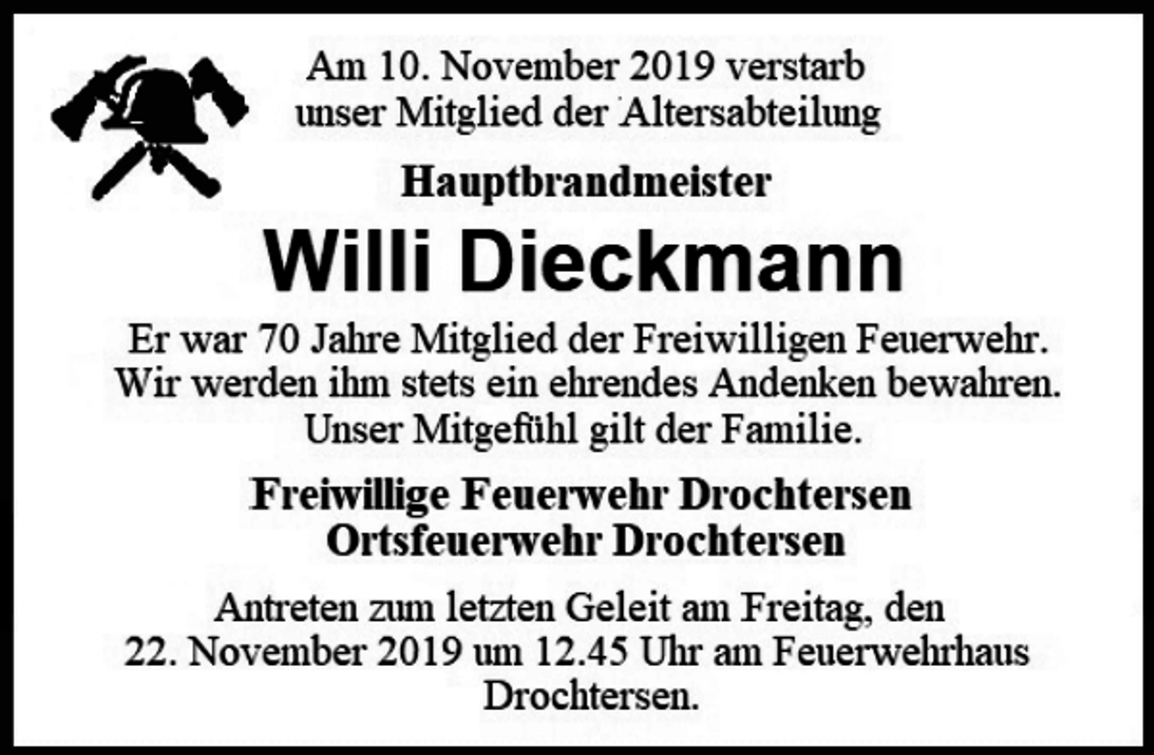 <p>Am 10. November 2019 verstarb<br />unser Mitglied der Altersabteilung<br />Hauptbrandmeister<br />Willi Dieckmann<br />Er war 70 Jahre Mitglied der Freiwilligen Feuerwehr.<br />Wir werden ihm stets ein ehrendes Andenken bewahren.<br />Unser Mitgefühl gilt der Familie.<br />Freiwillige Feuerwehr Drochtersen<br />Ortsfeuerwehr Drochtersen<br />Antreten zum letzten Geleit am Freitag, den 22. November 2019 um 12.45 Uhr am Feuerwehrhaus<br />Drochtersen.</p>