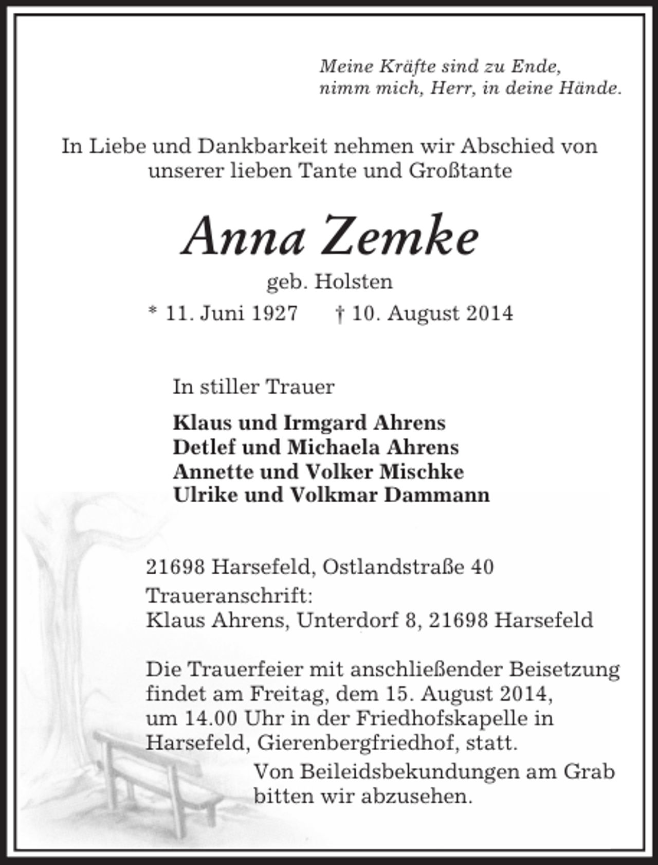 <p>Meine Kräfte sind zu Ende,<br />nimm mich, Herr, in deine Hände.<br />In Liebe und Dankbarkeit nehmen wir Abschied von<br />unserer lieben Tante und Großtante<br />Anna Zemke<br />geb. Holsten<br />* 11. Juni 1927 † 10. August 2014<br />In stiller Trauer<br />Klaus und Irmgard Ahrens<br />Detlef und Michaela Ahrens<br />Annette und Volker Mischke<br />Ulrike und Volkmar Dammann<br />21698 Harsefeld, Ostlandstraße 40<br />Traueranschrift:<br />Klaus Ahrens, Unterdorf 8, 21698 Harsefeld</p><p>Die Trauerfeier mit anschließender Beisetzung<br />findet am Freitag, dem 15. August 2014,<br />um 14.00 Uhr in der Friedhofskapelle in<br />Harsefeld, Gierenbergfriedhof, statt.<br />Von Beileidsbekundungen am Grab<br />bitten wir abzusehen.</p>