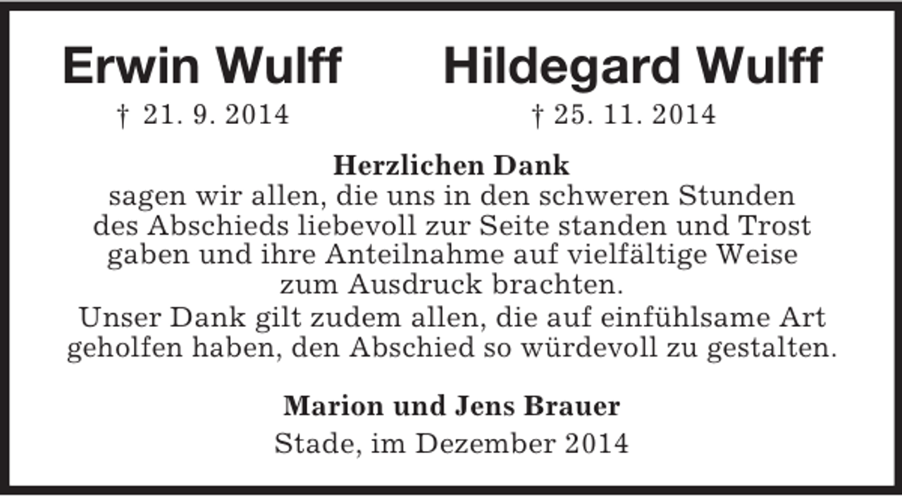 <p>Erwin Wulff Hildegard Wulff<br />† 21. 9. 2014 † 25. 11. 2014<br />Herzlichen Dank<br />sagen wir allen, die uns in den schweren Stunden<br />des Abschieds liebevoll zur Seite standen und Trost<br />gaben und ihre Anteilnahme auf vielfältige Weise<br />zum Ausdruck brachten.<br />Unser Dank gilt zudem allen, die auf einfühlsame Art<br />geholfen haben, den Abschied so würdevoll zu gestalten.<br />Marion und Jens Brauer<br />Stade, im Dezember 2014</p>