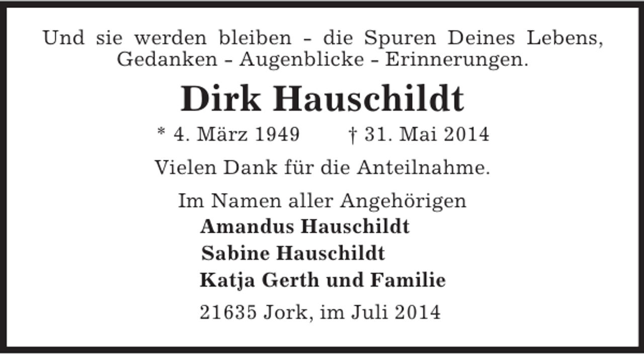 <p>Und sie werden bleiben - die Spuren Deines Lebens, Gedanken - Augenblicke - Erinnerungen.<br />Dirk Hauschildt<br />* 4. März 1949 † 31. Mai 2014<br />Vielen Dank für die Anteilnahme.<br />Im Namen aller Angehörigen<br />Amandus Hauschildt<br />Sabine Hauschildt<br />Katja Gerth und Familie<br />21635 Jork, im Juli 2014</p>