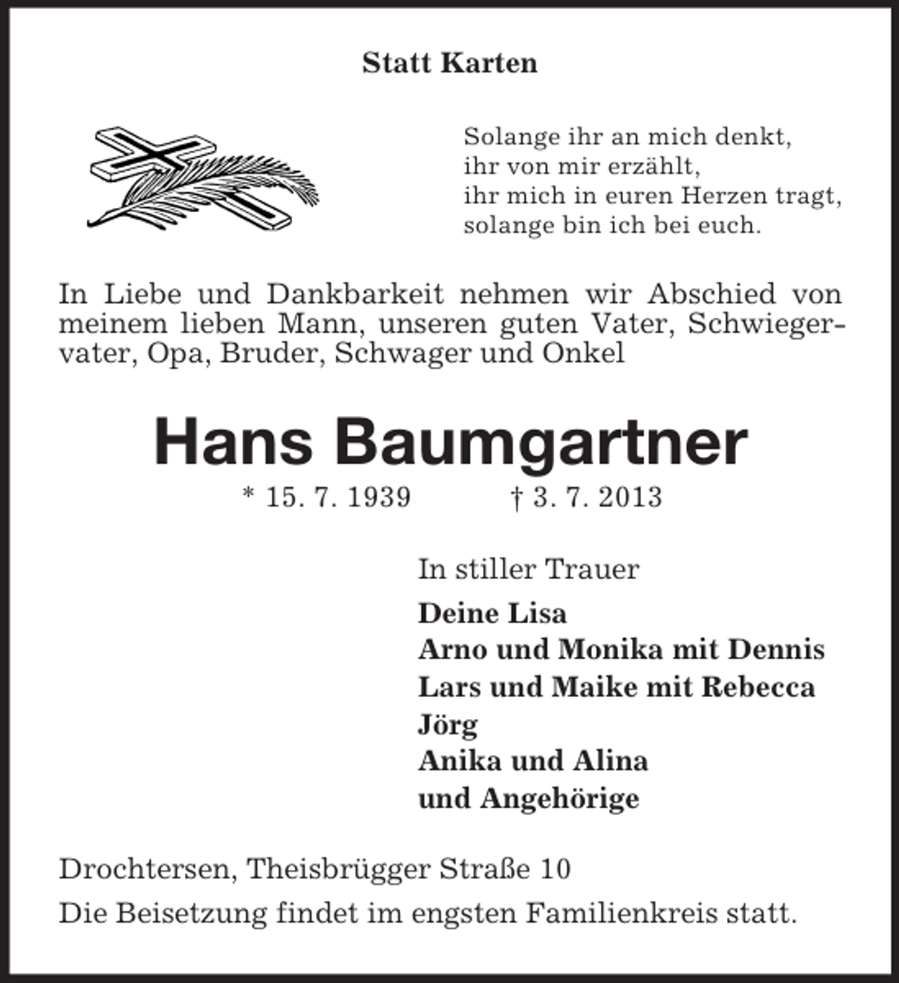 <p>Statt Karten<br />Solange ihr an mich denkt,<br />ihr von mir erzählt,<br />ihr mich in euren Herzen tragt,<br />solange bin ich bei euch.</p><p>In Liebe und Dankbarkeit nehmen wir Abschied von<br />meinem lieben Mann, unseren guten Vater, Schwiegervater, Opa, Bruder, Schwager und Onkel</p><p>Hans Baumgartner<br />* 15. 7. 1939</p><p>† 3. 7. 2013<br />In stiller Trauer<br />Deine Lisa<br />Arno und Monika mit Dennis<br />Lars und Maike mit Rebecca<br />Jörg<br />Anika und Alina<br />und Angehörige</p><p>Drochtersen, Theisbrügger Straße 10<br />Die Beisetzung findet im engsten Familienkreis statt.</p>