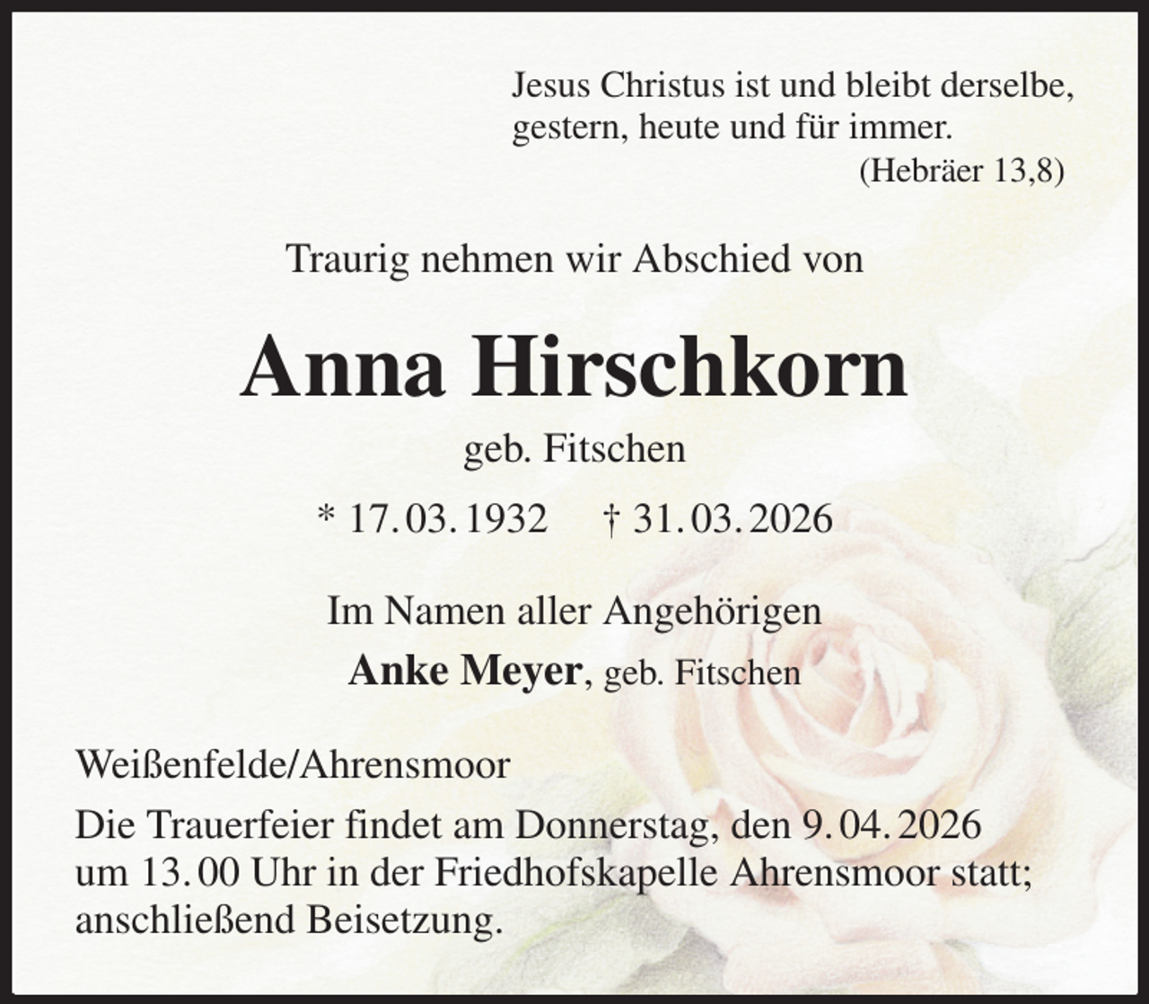 <p>Jesus Christus ist und bleibt derselbe,<br />gestern, heute und für immer.<br />(Hebräer 13,8)<br />Traurig nehmen wir Abschied von<br />Anna Hirschkorn<br />geb. Fitschen<br />* 17. 03. 1932 † 31. 03. 2026<br />Im Namen aller Angehörigen<br />Anke Meyer, geb. Fitschen<br />Weißenfelde/Ahrensmoor<br />Die Trauerfeier findet am Donnerstag, den 9. 04. 2026<br />um 13. 00 Uhr in der Friedhofskapelle Ahrensmoor statt;<br />anschließend Beisetzung.</p>