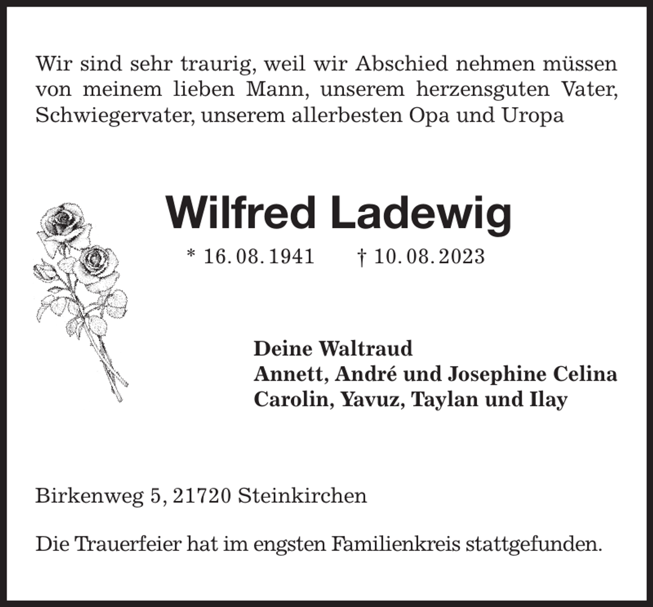 <p>Wir sind sehr traurig, weil wir Abschied nehmen müssen von meinem lieben Mann, unserem herzensguten Vater, Schwiegervater, unserem allerbesten Opa und Uropa<br />Wilfred Ladewig<br />* 16. 08. 1941 † 10. 08. 2023<br />Deine Waltraud<br />Annett, André und Josephine Celina<br />Carolin, Yavuz, Taylan und Ilay<br />Birkenweg 5, 21720 Steinkirchen</p><p>Die Trauerfeier hat im engsten Familienkreis stattgefunden.</p>