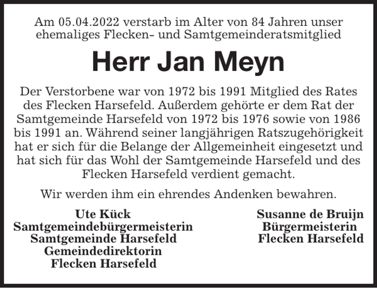 <p>Am 05.04.2022 verstarb im Alter von 84 Jahren unser<br />ehemaliges Flecken- und Samtgemeinderatsmitglied<br />Herr Jan Meyn<br />Der Verstorbene war von 1972 bis 1991 Mitglied des Rates des Flecken Harsefeld. Außerdem gehörte er dem Rat der Samtgemeinde Harsefeld von 1972 bis 1976 sowie von 1986 bis 1991 an. Während seiner langjährigen Ratszugehörigkeit hat er sich für die Belange der Allgemeinheit eingesetzt und hat sich für das Wohl der Samtgemeinde Harsefeld und des Flecken Harsefeld verdient gemacht.<br />Wir werden ihm ein ehrendes Andenken bewahren.<br />Ute Kück Susanne de Bruijn<br />Samtgemeindebürgermeisterin Bürgermeisterin<br />Samtgemeinde Harsefeld Flecken Harsefeld<br />Gemeindedirektorin<br />Flecken Harsefeld</p>