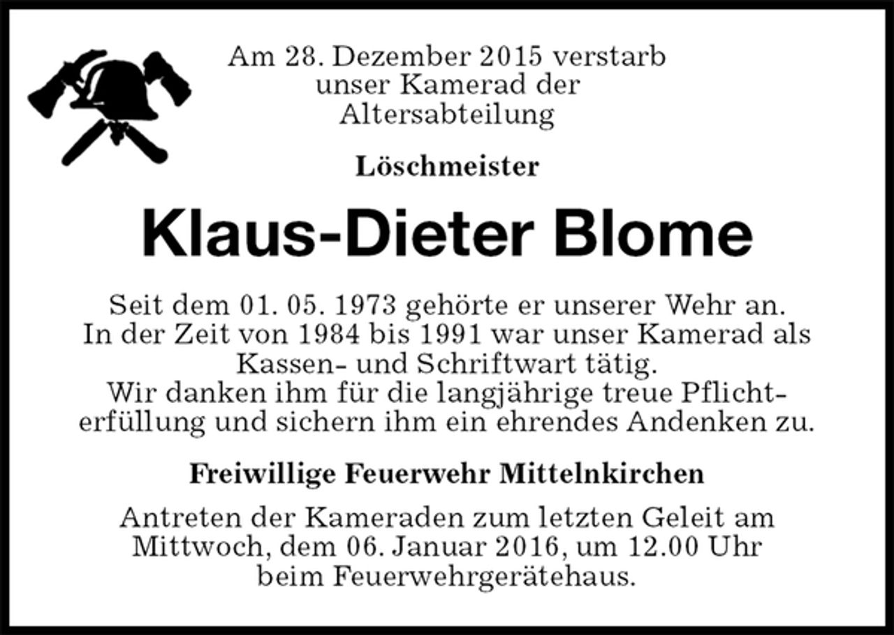 <p>Am 28. Dezember 2015 verstarb<br />unser Kamerad der<br />Altersabteilung<br />Löschmeister<br />Klaus-Dieter Blome<br />Seit dem 01. 05. 1973 gehörte er unserer Wehr an.<br />In der Zeit von 1984 bis 1991 war unser Kamerad als<br />Kassen- und Schriftwart tätig.<br />Wir danken ihm für die langjährige treue Pflicht-<br />erfüllung und sichern ihm ein ehrendes Andenken zu.<br />Freiwillige Feuerwehr Mittelnkirchen<br />Antreten der Kameraden zum letzten Geleit am<br />Mittwoch, dem 06. Januar 2016, um 12.00 Uhr<br />beim Feuerwehrgerätehaus.</p>