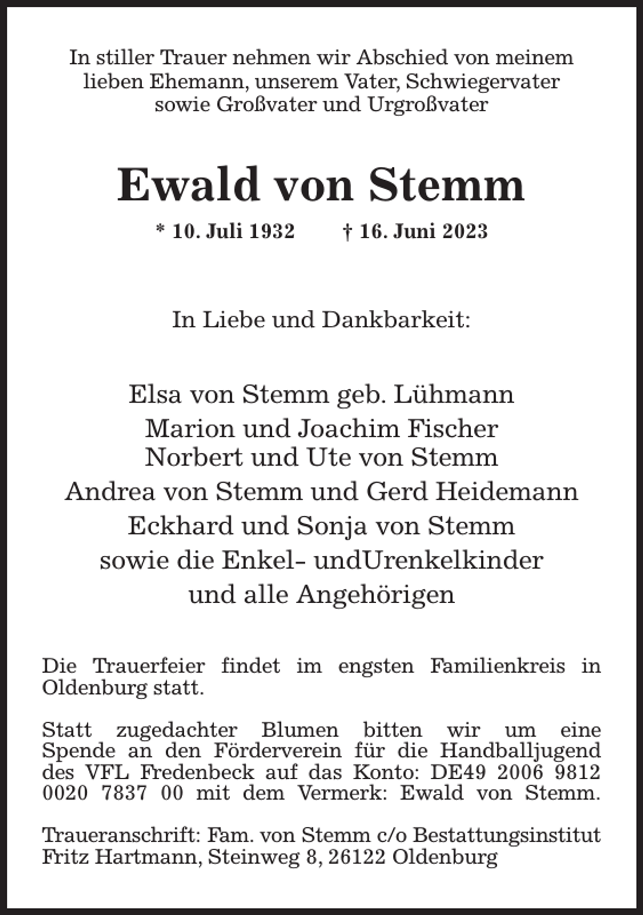 <p>In stiller Trauer nehmen wir Abschied von meinem<br />lieben Ehemann, unserem Vater, Schwiegervater<br />sowie Großvater und Urgroßvater<br />Ewald von Stemm<br />* 10. Juli 1932 † 16. Juni 2023</p><p>In Liebe und Dankbarkeit:<br />Elsa von Stemm geb. Lühmann<br />Marion und Joachim Fischer<br />Norbert und Ute von Stemm<br />Andrea von Stemm und Gerd Heidemann<br />Eckhard und Sonja von Stemm<br />sowie die Enkel- undUrenkelkinder<br />und alle Angehörigen<br />Die Trauerfeier findet im engsten Familienkreis in<br />Oldenburg statt.</p><p>Statt zugedachter Blumen bitten wir um eine<br />Spende an den Förderverein für die Handballjugend<br />des VFL Fredenbeck auf das Konto: DE49 2006 9812<br />0020 7837 00 mit dem Vermerk: Ewald von Stemm.</p><p>Traueranschrift: Fam. von Stemm c/o Bestattungsinstitut<br />Fritz Hartmann, Steinweg 8, 26122 Oldenburg</p>