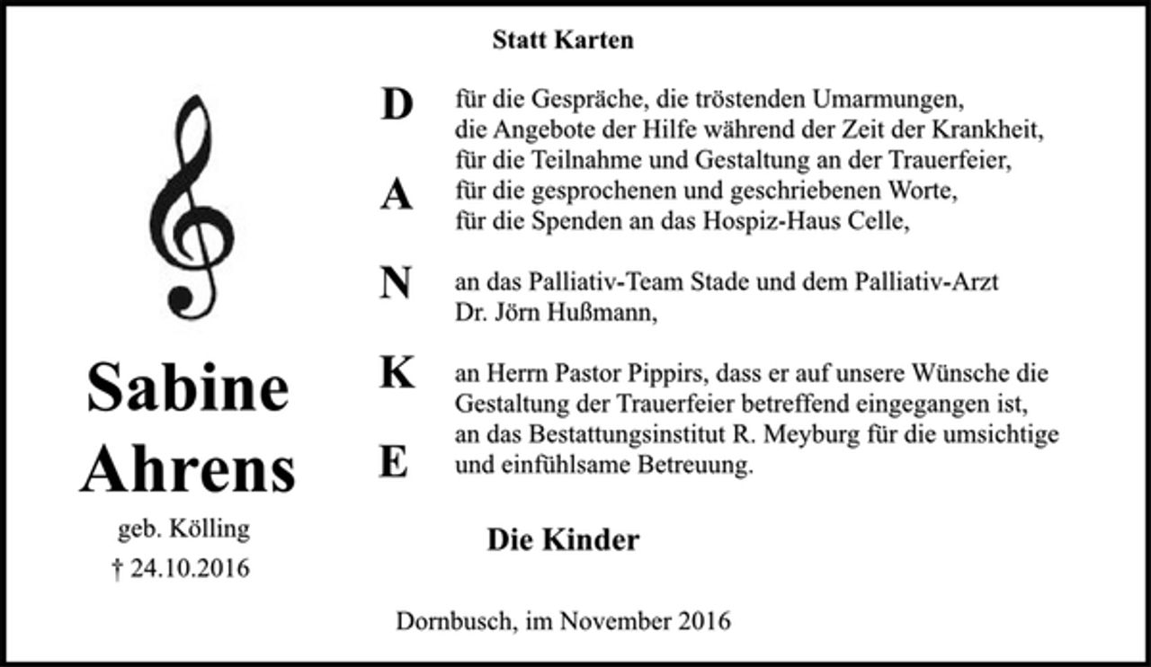 <p>Sabine Ahrens<br />geb. Kölling<br />+ 24.10.2016</p><p>Statt Karten<br />DANKE<br />für die Gespräche, die tröstenden Umarmungen,<br />die Angebote der Hilfe während der Zeit der Krankheit,<br />für die Teilnahme und Gestaltung an der Trauerfeier,<br />für die gesprochenen und geschriebenen Worte,<br />für die Spenden an das Hospiz-Haus Celle,<br />an das Palliativ-Team Stade und dem Palliativ-Arzt Dr. Jörn Hußmann,<br />an Herrn Pastor Pippirs, dass er auf unsere Wünsche die Gestaltung der Trauerfeier betreffens eingegangen ist,<br />an das Bestattungsinstitut R. Meyburg für die umsichtige und einfühlsame Betreuung.<br />Die Kinder<br />Dornbusch, im November 2016</p>