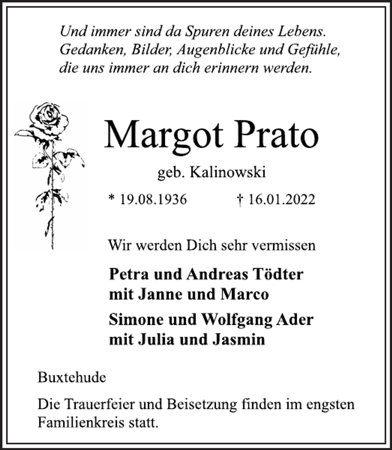 <p>Und immer sind da Spuren deines Lebens.<br />Gedanken, Bilder, Augenblicke und Gefühle,<br />die uns immer an dich erinnern werden.<br />Margot Prato<br />geb. Kalinowski<br />* 19.08.1936 † 16.01.2022<br />Wir werden Dich sehr vermissen<br />Petra und Andreas Tödter<br />mit Janne und Marco<br />Simone und Wolfgang Ader<br />mit Julia und Jasmin<br />Buxtehude<br />Die Trauerfeier und Beisetzung finden im engsten<br />Familienkreis statt.</p>