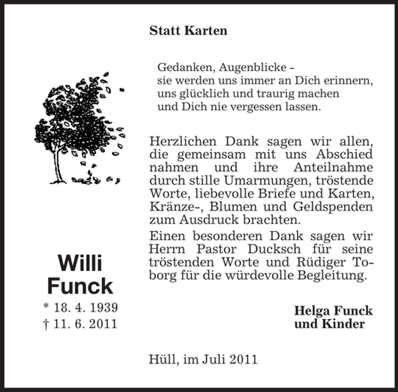 <p>Statt Karten<br />Gedanken, Augenblicke sie werden uns immer an Dich erinnern,<br />uns glücklich und traurig machen<br />und Dich nie vergessen lassen.</p><p>Willi<br />Funck</p><p>Herzlichen Dank sagen wir allen,<br />die gemeinsam mit uns Abschied<br />nahmen und ihre Anteilnahme<br />durch stille Umarmungen, tröstende<br />Worte, liebevolle Briefe und Karten,<br />Kränze-, Blumen und Geldspenden<br />zum Ausdruck brachten.<br />Einen besonderen Dank sagen wir<br />Herrn Pastor Ducksch für seine<br />tröstenden Worte und Rüdiger Toborg für die würdevolle Begleitung.</p><p>* 18. 4. 1939<br />† 11. 6. 2011</p><p>Helga Funck<br />und Kinder<br />Hüll, im Juli 2011</p>