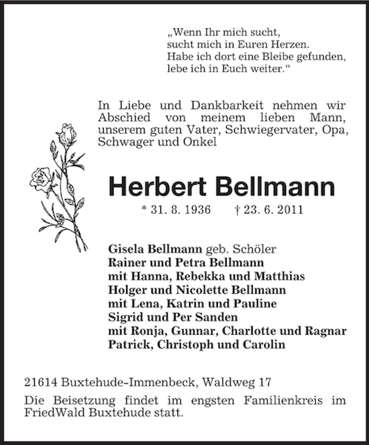 <p>„Wenn Ihr mich sucht,<br />sucht mich in Euren Herzen.<br />Habe ich dort eine Bleibe gefunden,<br />lebe ich in Euch weiter.“</p><p>In Liebe und Dankbarkeit nehmen wir<br />Abschied von meinem lieben Mann,<br />unserem guten Vater, Schwiegervater, Opa,<br />Schwager und Onkel</p><p>Herbert Bellmann<br />* 31. 8. 1936</p><p>† 23. 6. 2011</p><p>Gisela Bellmann geb. Schöler<br />Rainer und Petra Bellmann<br />mit Hanna, Rebekka und Matthias<br />Holger und Nicolette Bellmann<br />mit Lena, Katrin und Pauline<br />Sigrid und Per Sanden<br />mit Ronja, Gunnar, Charlotte und Ragnar<br />Patrick, Christoph und Carolin<br />21614 Buxtehude-Immenbeck, Waldweg 17<br />Die Beisetzung findet im engsten Familienkreis im<br />FriedWald Buxtehude statt.</p>