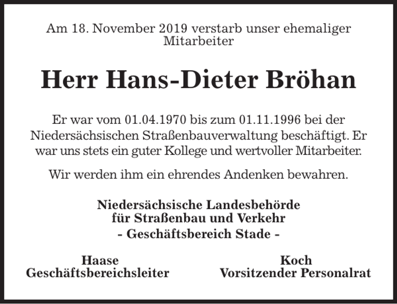 <p>Am 18. November 2019 verstarb unser ehemaliger<br />Mitarbeiter<br />Herr Hans-Dieter Bröhan<br />Er war vom 01.04.1970 bis zum 01.11.1996 bei der<br />Niedersächsischen Straßenbauverwaltung beschäftigt. Er war uns stets ein guter Kollege und wertvoller Mitarbeiter.<br />Wir werden ihm ein ehrendes Andenken bewahren.<br />Niedersächsische Landesbehörde<br />für Straßenbau und Verkehr<br />- Geschäftsbereich Stade -</p>
<p>Haase Koch<br />Geschäftsbereichsleiter Vorsitzender Personalrat</p>