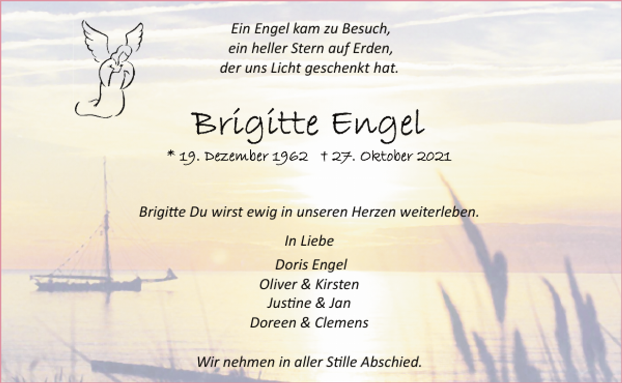<p>Ein Engel kam zu Besuch,<br />ein heller Stern auf Erden,<br />der uns Licht geschenkt hat.<br />Brigitte Engel<br />* 19. Dezember 1962 † 27. Oktober 2021<br />Brigitte Du wirst ewig in unseren Herzen weiterleben.<br />In Liebe<br />Doris Engel<br />Oliver &amp; Kirsten<br />Justine &amp; Jan<br />Doreen &amp; Clemens<br />Wir nehmen in aller Stille Abschied.</p>