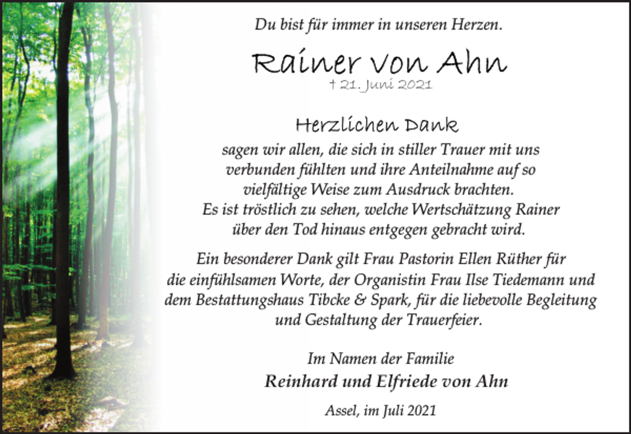 <p>Du bist für immer in unseren Herzen.</p>
<p>† 21. Juni 2021</p>
<p>sagen wir allen, die sich in stiller Trauer mit uns<br />verbunden fühlten und ihre Anteilnahme auf so<br />vielfältige Weise zum Ausdruck brachten.<br />Es ist tröstlich zu sehen, welche Wertschätzung Rainer<br />über den Tod hinaus entgegen gebracht wird.</p>
<p>Ein besonderer Dank gilt Frau Pastorin Ellen Rüther für<br />die einfühlsamen Worte, der Organistin Frau Ilse Tiedemann und<br />dem Bestattungshaus Tibcke &amp; Spark, für die liebevolle Begleitung<br />und Gestaltung der Trauerfeier.</p>
<p>Im Namen der Familie</p>
<p>Reinhard und Elfriede von Ahn</p>
<p>Assel, im Juli 2021</p>