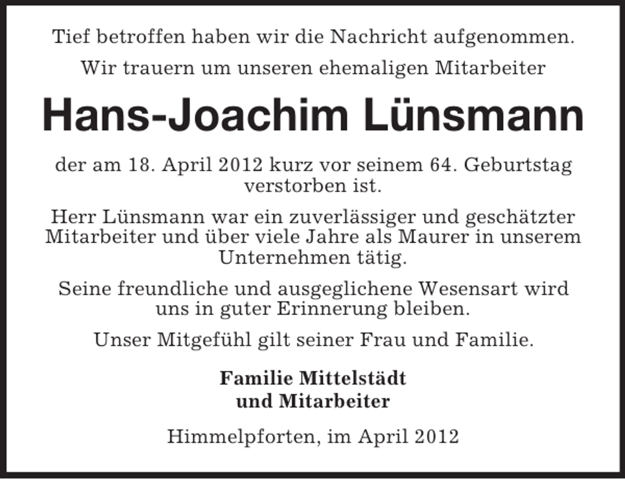 <p>Tief betroffen haben wir die Nachricht aufgenommen.<br />Wir trauern um unseren ehemaligen Mitarbeiter</p><p>Hans-Joachim Lünsmann<br />der am 18. April 2012 kurz vor seinem 64. Geburtstag<br />verstorben ist.<br />Herr Lünsmann war ein zuverlässiger und geschätzter<br />Mitarbeiter und über viele Jahre als Maurer in unserem<br />Unternehmen tätig.<br />Seine freundliche und ausgeglichene Wesensart wird<br />uns in guter Erinnerung bleiben.<br />Unser Mitgefühl gilt seiner Frau und Familie.<br />Familie Mittelstädt<br />und Mitarbeiter<br />Himmelpforten, im April 2012</p>