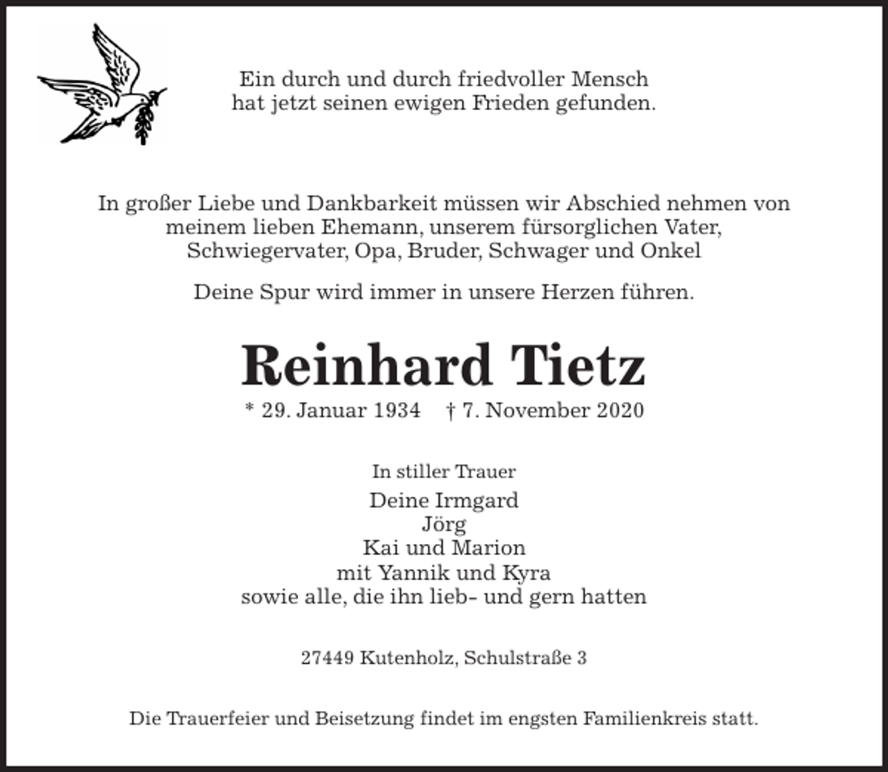 <p>Ein durch und durch friedvoller Mensch<br />hat jetzt seinen ewigen Frieden gefunden.</p>
<p>In großer Liebe und Dankbarkeit müssen wir Abschied nehmen von<br />meinem lieben Ehemann, unserem fürsorglichen Vater,<br />Schwiegervater, Opa, Bruder, Schwager und Onkel<br />Deine Spur wird immer in unsere Herzen führen.<br />Reinhard Tietz<br />* 29. Januar 1934 † 7. November 2020<br />In stiller Trauer<br />Deine Irmgard<br />Jörg<br />Kai und Marion<br />mit Yannik und Kyra<br />sowie alle, die ihn lieb- und gern hatten<br />27449 Kutenholz, Schulstraße 3<br />Die Trauerfeier und Beisetzung findet im engsten Familienkreis statt.</p>