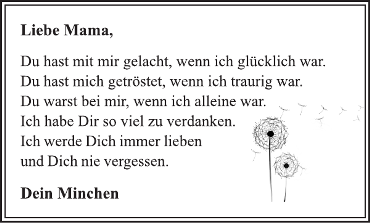 <p>Liebe Mama,<br />Du hast mit mir gelacht, wenn ich glücklich war.<br />Du warst bei mir, wenn ich alleine war.<br />Ich habe Dir so viel zu verdanken.<br />Ich werde Dich immer lieben<br />und Dich nie vergessen.<br />Dein<br />Minchen<br />Du hast mich getröstet, wenn ich traurig war.</p>