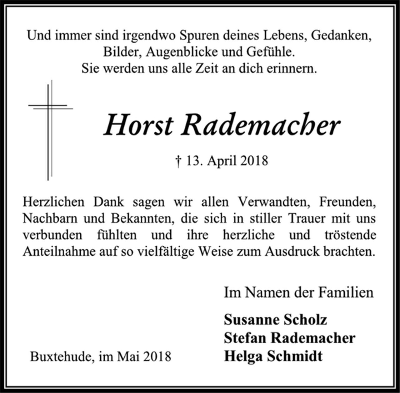 <p>Und immer sind irgendwo Spuren deines Lebens, Gedanken,<br />Bilder, Augenblicke und Gefühle.<br />Sie werden uns alle Zeit an dich erinnern.<br />Horst Rademacher<br />† 13. April 2018<br />Herzlichen Dank sagen wir allen Verwandten, Freunden,<br />Nachbarn und Bekannten, die sich in stiller Trauer mit uns<br />verbunden fühlten und ihre herzliche und tröstende<br />Anteilnahme auf so vielfältige Weise zum Ausdruck brachten.<br />Im Namen der Familien<br />Susanne Scholz<br />Stefan Rademacher<br />Helga Schmidt<br />Buxtehude, im Mai 2018</p>