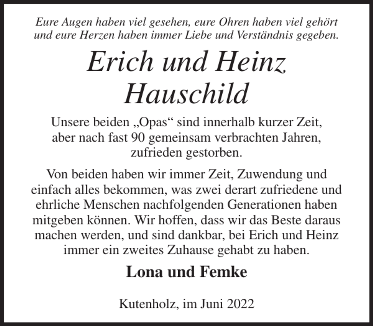 <p>Eure Augen haben viel gesehen, eure Ohren haben viel gehört<br />und eure Herzen haben immer Liebe und Verständnis gegeben.<br />Erich und Heinz<br />Hauschild<br />Unsere beiden „Opas“ sind innerhalb kurzer Zeit,<br />aber nach fast 90 gemeinsam verbrachten Jahren,<br />zufrieden gestorben.<br />Von beiden haben wir immer Zeit, Zuwendung und<br />einfach alles bekommen, was zwei derart zufriedene und ehrliche Menschen nachfolgenden Generationen haben mitgeben können. Wir hoffen, dass wir das Beste daraus machen werden, und sind dankbar, bei Erich und Heinz immer ein zweites Zuhause gehabt zu haben.<br />Lona und Femke</p>
<p>Kutenholz, im Juni 2022</p>