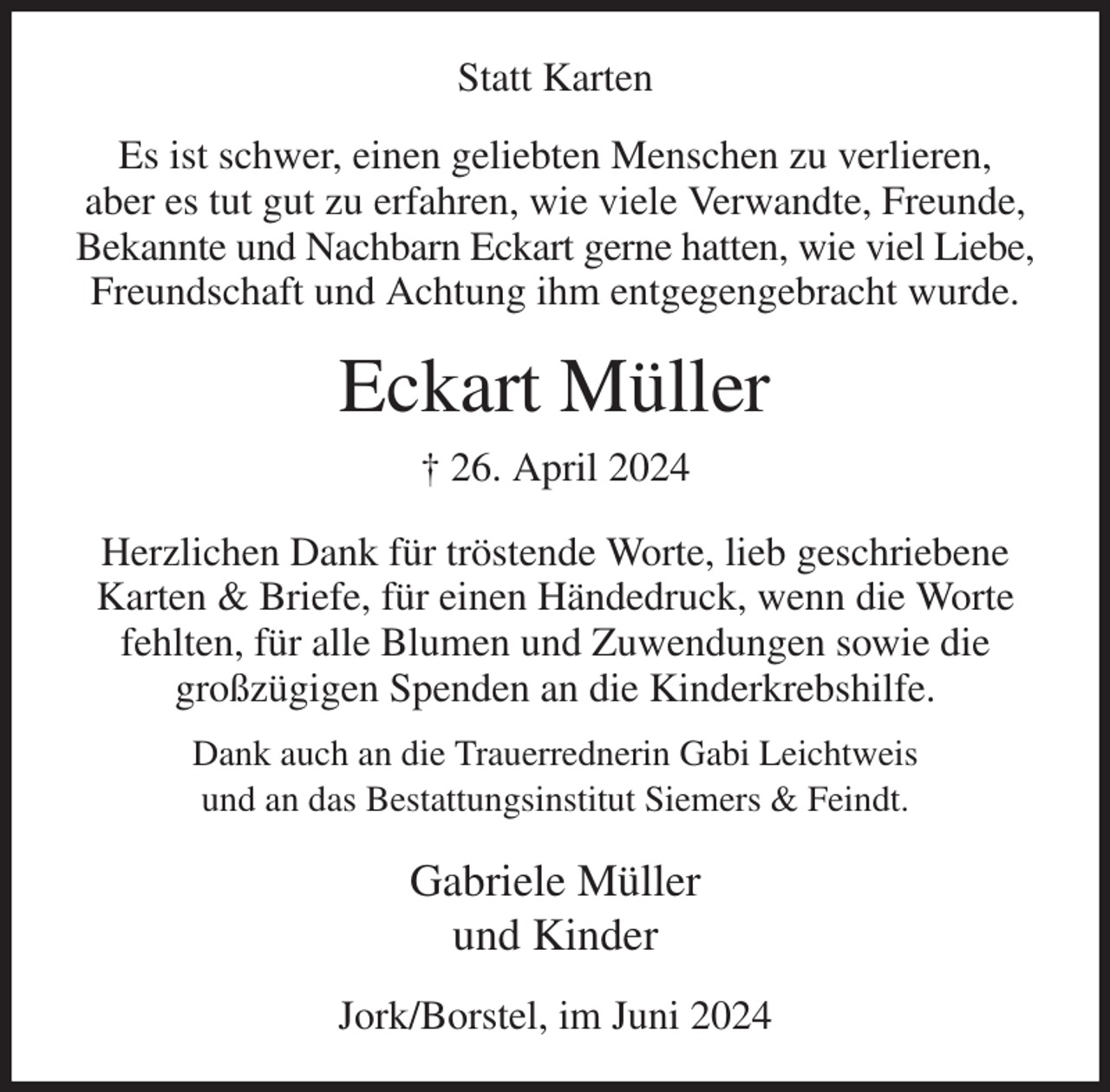 <p>Statt Karten<br />Es ist schwer, einen geliebten Menschen zu verlieren,<br />aber es tut gut zu erfahren, wie viele Verwandte, Freunde, Bekannte und Nachbarn Eckart gerne hatten, wie viel Liebe, Freundschaft und Achtung ihm entgegengebracht wurde.<br />Eckart Müller<br />† 26. April 2024<br />Herzlichen Dank für tröstende Worte, lieb geschriebene Karten &amp; Briefe, für einen Händedruck, wenn die Worte fehlten, für alle Blumen und Zuwendungen sowie die großzügigen Spenden an die Kinderkrebshilfe.<br />Dank auch an die Trauerrednerin Gabi Leichtweis<br />und an das Bestattungsinstitut Siemers &amp; Feindt.<br />Gabriele Müller<br />und Kinder<br />Jork/Borstel, im Juni 2024</p>