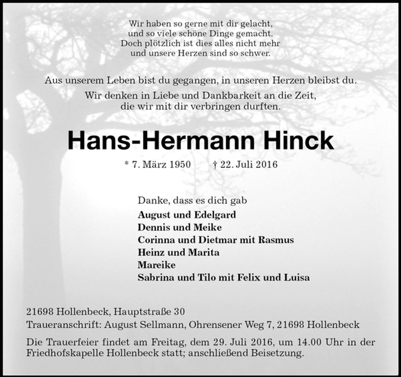 <p>Wir haben so gerne mit dir gelacht,<br />und so viele schöne Dinge gemacht.<br />Doch plötzlich ist dies alles nicht mehr<br />und unsere Herzen sind so schwer.<br />Aus unserem Leben bist du gegangen, in unseren Herzen bleibst du.<br />Wir denken in Liebe und Dankbarkeit an die Zeit,<br />die wir mit dir verbringen durften.<br />Hans-Hermann Hinck<br />* 7. März 1950 † 22. Juli 2016<br />Danke, dass es dich gab<br />August und Edelgard<br />Dennis und Meike<br />Corinna und Dietmar mit Rasmus<br />Heinz und Marita<br />Mareike<br />Sabrina und Tilo mit Felix und Luisa<br />21698 Hollenbeck, Hauptstraße 30<br />Traueranschrift: August Sellmann, Ohrensener Weg 7, 21698 Hollenbeck<br />Die Trauerfeier findet am Freitag, dem 29. Juli 2016, um 14.00 Uhr in der Friedhofskapelle Hollenbeck statt; anschließend Beisetzung.</p>