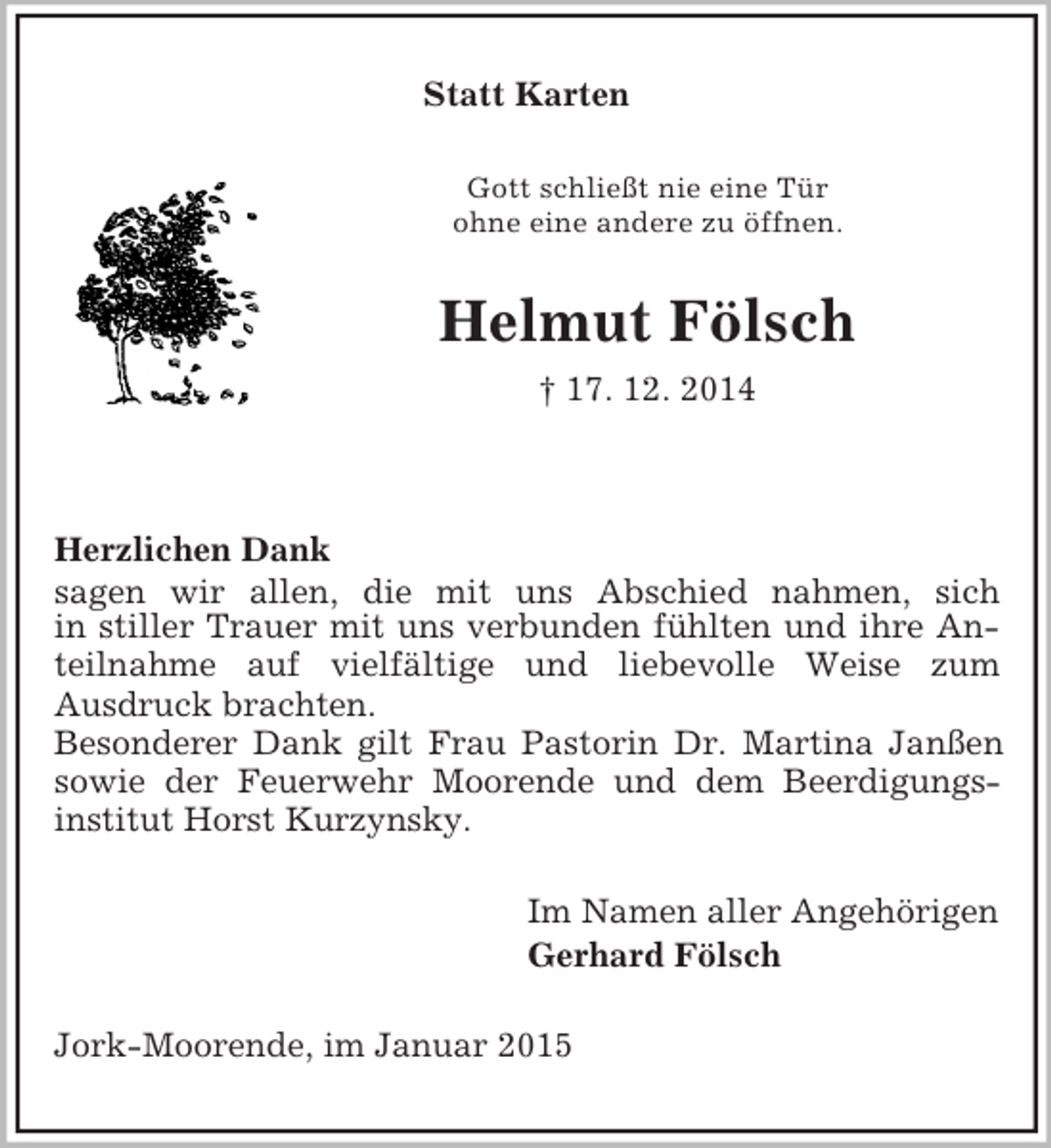 <p>Statt Karten<br />Gott schließt nie eine Tür<br />ohne eine andere zu öffnen.<br />Helmut Fölsch<br />† 17. 12. 2014</p><p>Herzlichen Dank<br />sagen wir allen, die mit uns Abschied nahmen, sich<br />in stiller Trauer mit uns verbunden fühlten und ihre Anteilnahme auf vielfältige und liebevolle Weise zum<br />Ausdruck brachten.<br />Besonderer Dank gilt Frau Pastorin Dr. Martina Janßen sowie der Feuerwehr Moorende und dem Beerdigungs-<br />institut Horst Kurzynsky.<br />Im Namen aller Angehörigen<br />Gerhard Fölsch<br />Jork-Moorende, im Januar 2015</p>