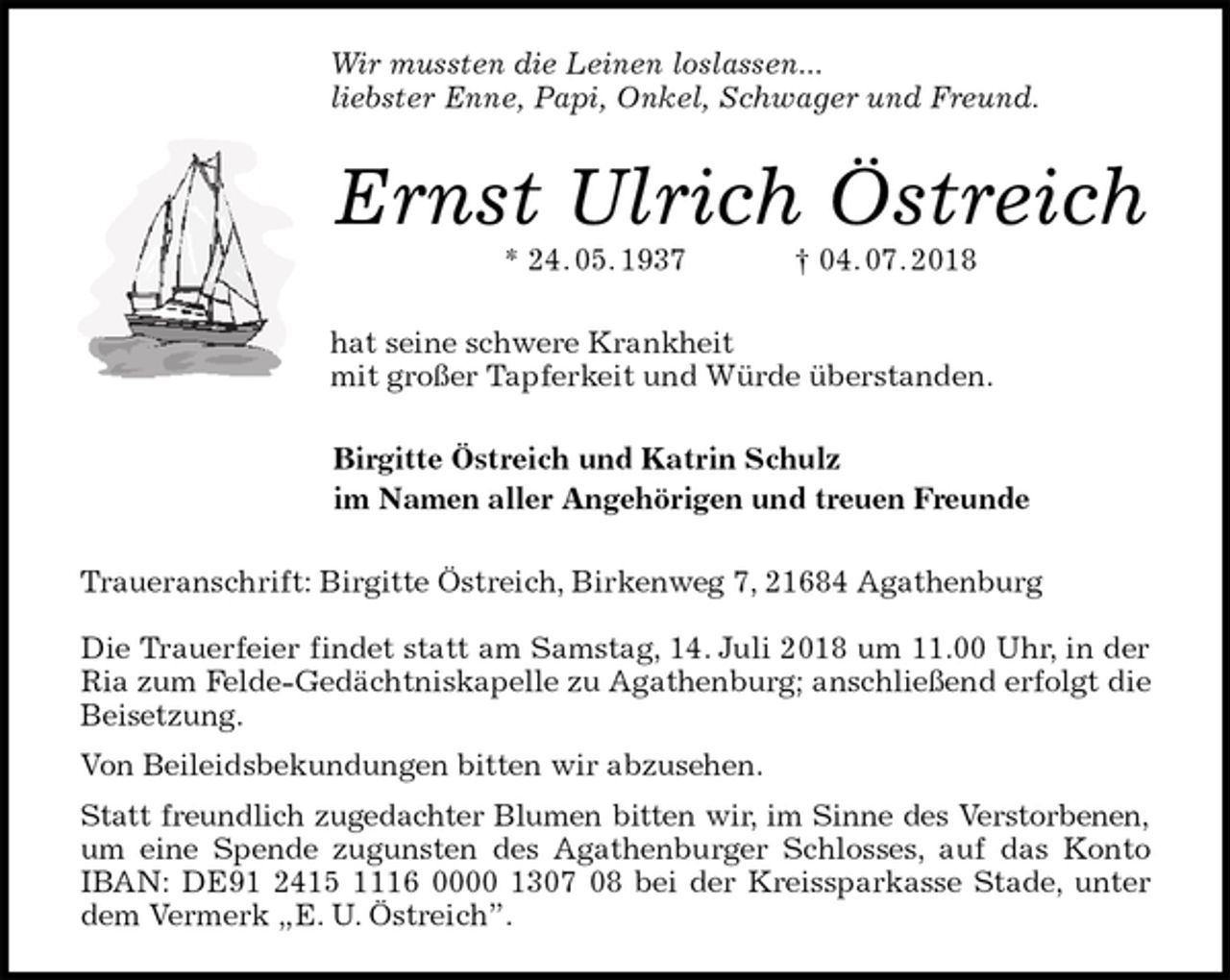 <p>Wir mussten die Leinen loslassen...<br />liebster Enne, Papi, Onkel, Schwager und Freund.<br />Ernst Ulrich Östreich<br />* 24. 05. 1937 † 04. 07. 2018<br />hat seine schwere Krankheit<br />mit großer Tapferkeit und Würde überstanden.<br />Birgitte Östreich und Katrin Schulz<br />im Namen aller Angehörigen und treuen Freunde<br />Traueranschrift: Birgitte Östreich, Birkenweg 7, 21684 Agathenburg</p>
<p>Die Trauerfeier findet statt am Samstag, 14. Juli 2018 um 11.00 Uhr, in der Ria zum Felde-Gedächtniskapelle zu Agathenburg; anschließend erfolgt die Beisetzung.<br />Von Beileidsbekundungen bitten wir abzusehen.<br />Statt freundlich zugedachter Blumen bitten wir, im Sinne des Verstorbenen,<br />um eine Spende zugunsten des Agathenburger Schlosses, auf das Konto IBAN: DE91 2415 1116 0000 1307 08 bei der Kreissparkasse Stade, unter dem Vermerk „E. U. Östreich”.</p>