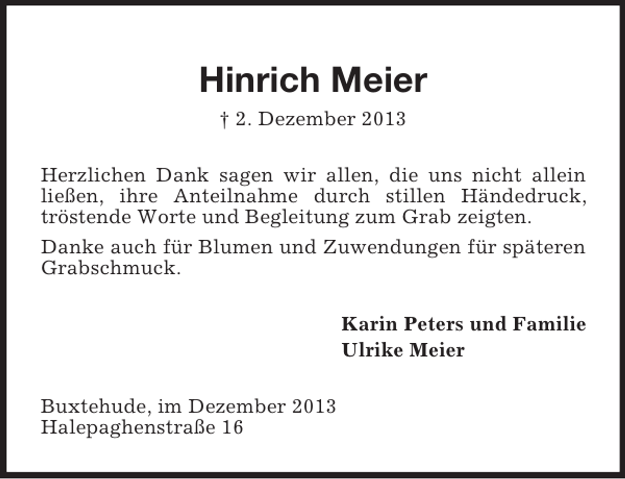 <p>Hinrich Meier<br />† 2. Dezember 2013<br />Herzlichen Dank sagen wir allen, die uns nicht allein ließen, ihre Anteilnahme durch stillen Händedruck, tröstende Worte und Begleitung zum Grab zeigten.<br />Danke auch für Blumen und Zuwendungen für späteren Grabschmuck.<br />Karin Peters und Familie<br />Ulrike Meier<br />Buxtehude, im Dezember 2013<br />Halepaghenstraße 16</p>