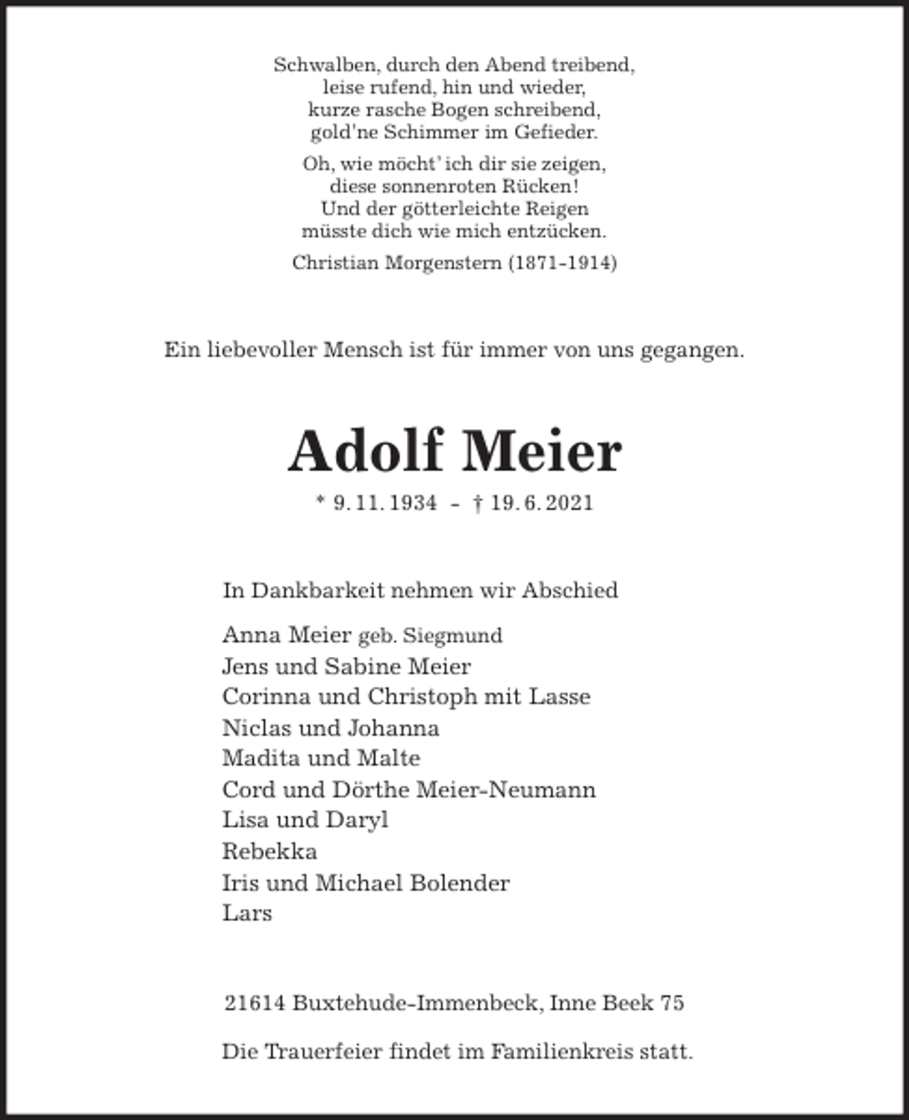 <p>Schwalben, durch den Abend treibend,<br />leise rufend, hin und wieder,<br />kurze rasche Bogen schreibend,<br />gold'ne Schimmer im Gefieder.<br />Oh, wie möcht' ich dir sie zeigen,<br />diese sonnenroten Rücken!<br />Und der götterleichte Reigen<br />müsste dich wie mich entzücken.<br />Christian Morgenstern (1871-1914)<br />Ein liebevoller Mensch ist für immer von uns gegangen.<br />Adolf Meier<br />* 9. 11. 1934 - † 19. 6. 2021<br />In Dankbarkeit nehmen wir Abschied<br />Anna Meier geb. Siegmund<br />Jens und Sabine Meier<br />Corinna und Christoph mit Lasse<br />Niclas und Johanna<br />Madita und Malte<br />Cord und Dörthe Meier-Neumann<br />Lisa und Daryl<br />Rebekka<br />Iris und Michael Bolender<br />Lars<br />21614 Buxtehude-Immenbeck, Inne Beek 75</p>
<p>Die Trauerfeier findet im Familienkreis statt.</p>
