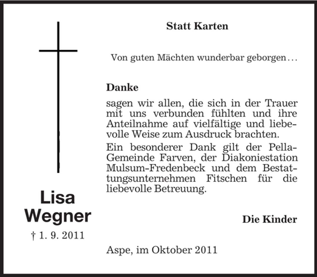 <p>Lisa<br />Wegner<br />† 1. 9. 2011<br />Statt Karten<br />Von guten Mächten wunderbar geborgen . . .<br />Danke<br />sagen wir allen, die sich in der Trauer mit uns verbunden fühlten und ihre<br />Anteilnahme auf vielfältige und liebevolle Weise zum Ausdruck brachten.<br />Ein besonderer Dank gilt der Pella-<br />Gemeinde Farven, der Diakoniestation Mulsum-Fredenbeck und dem Bestattungsunternehmen Fitschen für die<br />liebevolle Betreuung.<br />Die Kinder<br />Aspe, im Oktober 2011</p>