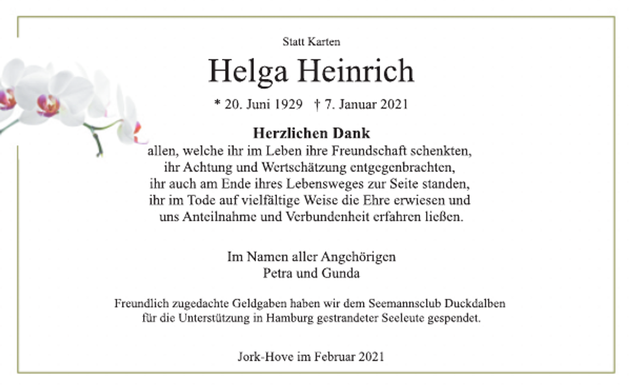 <p>Statt Karten<br />Helga Heinrich<br />* 20. Juni 1929 † 7. Januar 2021<br />Herzlichen Dank<br />allen, welche ihr im Leben ihre Freundschaft schenkten,<br />ihr Achtung und Wertschätzung entgegenbrachten,<br />ihr auch am Ende ihres Lebensweges zur Seite standen,<br />ihr im Tode auf vielfältige Weise die Ehre erwiesen und<br />uns Anteilnahme und Verbundenheit erfahren ließen.<br />Im Namen aller Angehörigen<br />Petra und Gunda<br />Freundlich zugedachte Geldgaben haben wir dem Seemannsclub Duckdalben für die Unterstützung in Hamburg gestrandeter Seeleute gespendet.<br />Jork-Hove im Februar 2021</p>