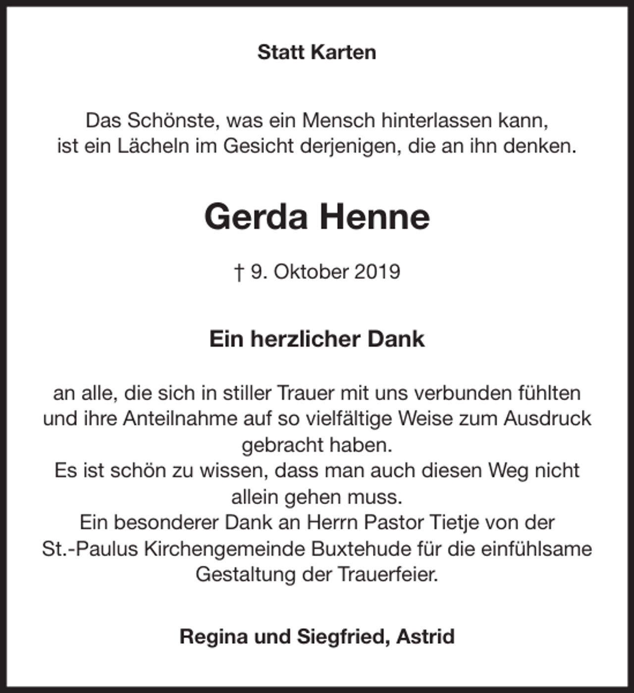 <p>Statt Karten<br />Das Schönste, was ein Mensch hinterlassen kann,<br />ist ein Lächeln im Gesicht derjenigen, die an ihn denken.<br />Gerda Henne<br />† 9. Oktober 2019<br />Ein herzlicher Dank</p><p>an alle, die sich in stiller Trauer mit uns verbunden fühlten und ihre Anteilnahme auf so vielfältige Weise zum Ausdruck gebracht haben.<br />Es ist schön zu wissen, dass man auch diesen Weg nicht<br />allein gehen muss.<br />Ein besonderer Dank an Herrn Pastor Tietje von der<br />St.-Paulus Kirchengemeinde Buxtehude für die einfühlsame Gestaltung der Trauerfeier.<br />Regina und Siegfried, Astrid</p>