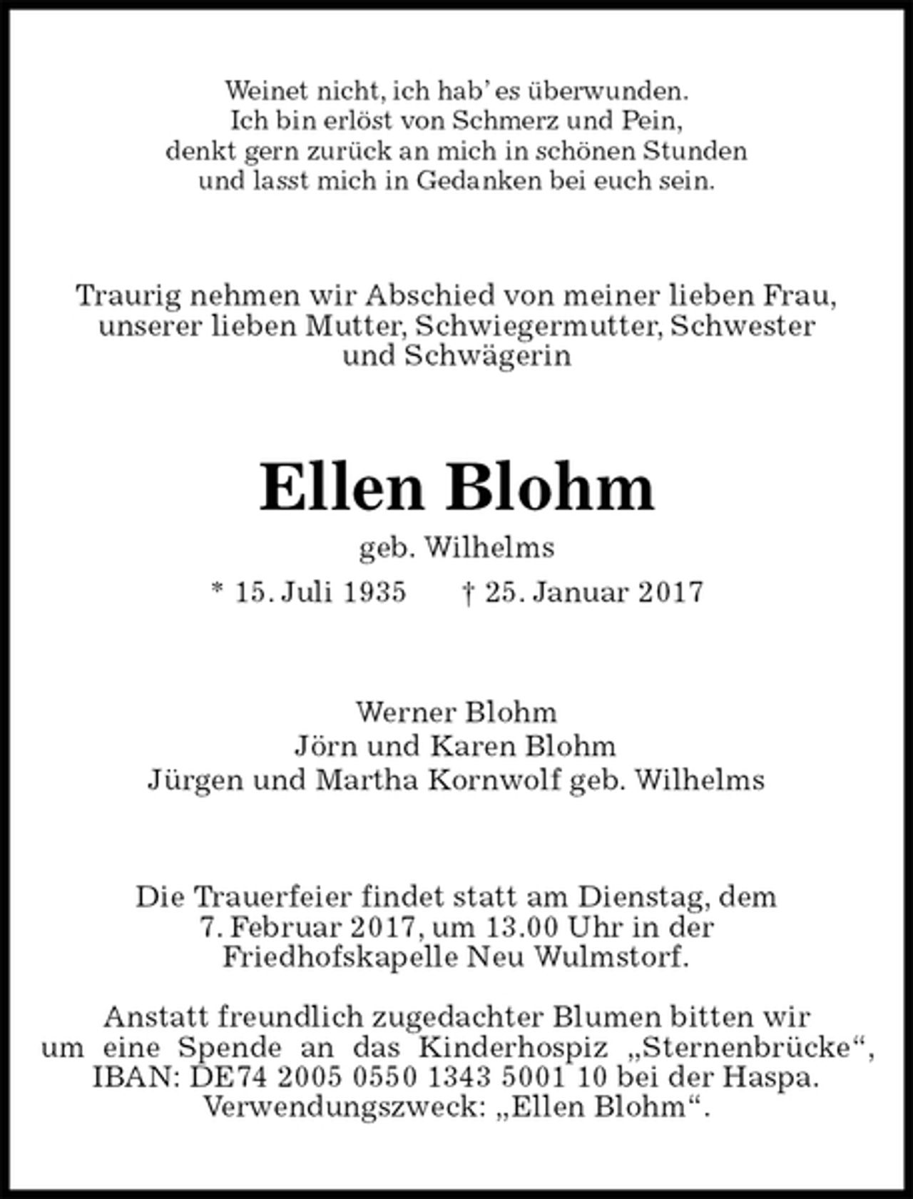 <p>Weinet nicht, ich hab’ es überwunden.<br />Ich bin erlöst von Schmerz und Pein,<br />denkt gern zurück an mich in schönen Stunden<br />und lasst mich in Gedanken bei euch sein.<br />Traurig nehmen wir Abschied von meiner lieben Frau,<br />unserer lieben Mutter, Schwiegermutter, Schwester<br />und Schwägerin<br />Ellen Blohm<br />geb. Wilhelms<br />* 15. Juli 1935 † 25. Januar 2017<br />Werner Blohm<br />Jörn und Karen Blohm<br />Jürgen und Martha Kornwolf geb. Wilhelms<br />Die Trauerfeier findet statt am Dienstag, dem<br />7. Februar 2017, um 13.00 Uhr in der<br />Friedhofskapelle Neu Wulmstorf.</p><p>Anstatt freundlich zugedachter Blumen bitten wir<br />um eine Spende an das Kinderhospiz „Sternenbrücke“, IBAN: DE74 2005 0550 1343 5001 10 bei der Haspa.<br />Verwendungszweck: „Ellen Blohm“.</p>