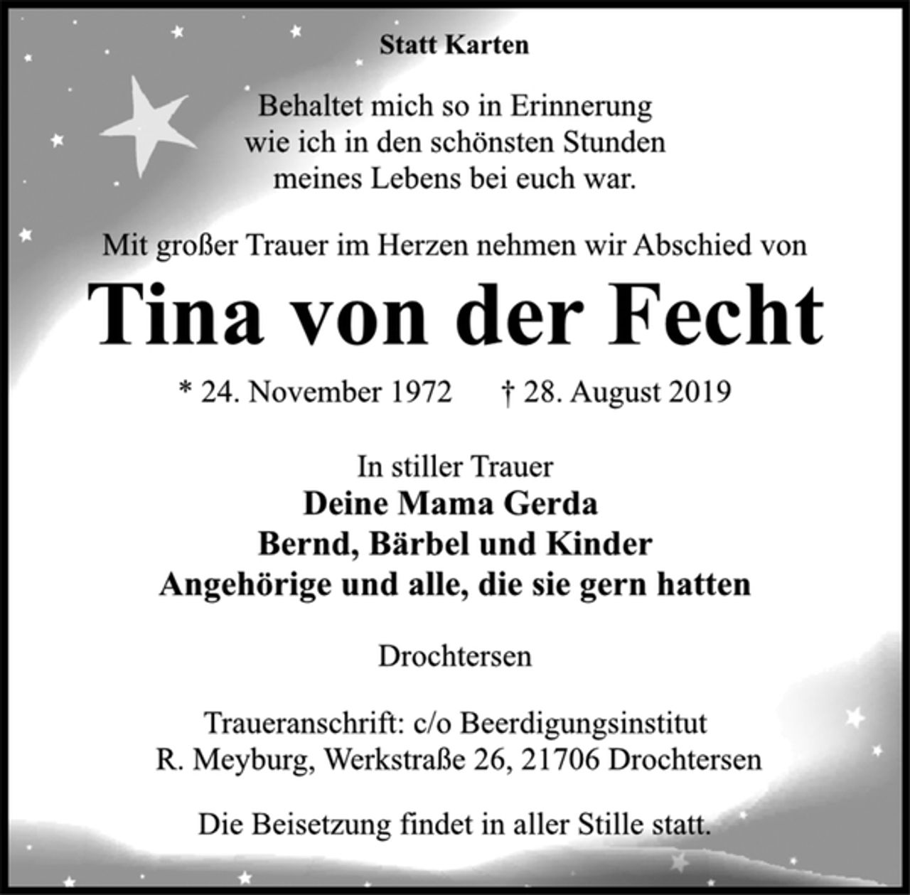 <p>Statt Karten<br />Behaltet mich so in Erinnerung wie ich in den schönsten Stunden meines Lebens bei euch war.<br />Mit großer Trauer im Herzen nehmen wir Abschied von<br />Tina von der Fecht<br />24. November 1972 28. August 2018<br />In stiller Trauer<br />Deine Mama Gerda Bernd, Bärbel und Kinder Angehörige und alle, die sie gern hatten<br />Drochtersen Traueranschrift: c/o Beerdigungsinstitut R. Meyburg, Werkstraße 26, 21706 Drochtersen Die Beisetzung findet in aller Stille statt</p>