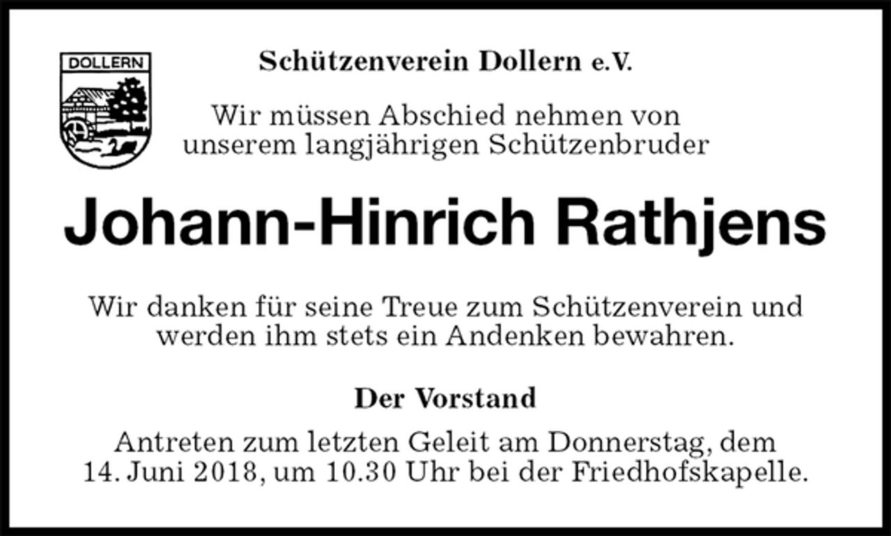 <p>Schützenverein Dollern e.V.<br />Wir müssen Abschied nehmen von<br />unserem langjährigen Schützenbruder<br />Johann-Hinrich Rathjens<br />Wir danken für seine Treue zum Schützenverein und werden ihm stets ein Andenken bewahren.<br />Der Vorstand<br />Antreten zum letzten Geleit am Donnerstag, dem<br />14. Juni 2018, um 10.30 Uhr bei der Friedhofskapelle.</p>