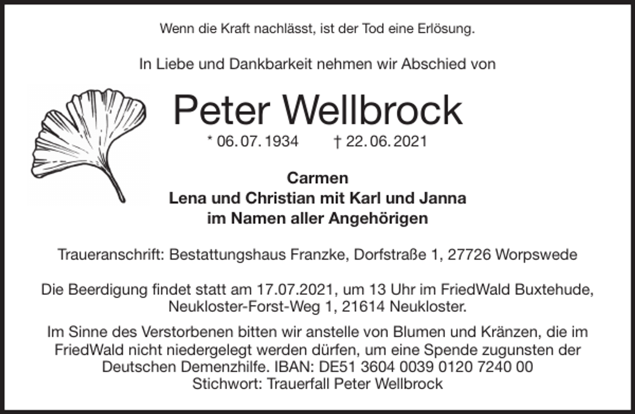 <p>Wenn die Kraft nachlässt, ist der Tod eine Erlösung.<br />In Liebe und Dankbarkeit nehmen wir Abschied von<br />Peter Wellbrock<br />* 06. 07. 1934 † 22. 06. 2021<br />Carmen<br />Lena und Christian mit Karl und Janna<br />im Namen aller Angehörigen<br />Traueranschrift: Bestattungshaus Franzke, Dorfstraße 1, 27726 Worpswede</p>
<p>Die Beerdigung findet statt am 17.07.2021, um 13 Uhr im FriedWald Buxtehude,<br />Neukloster-Forst-Weg 1, 21614 Neukloster.<br />Im Sinne des Verstorbenen bitten wir anstelle von Blumen und Kränzen, die im FriedWald nicht niedergelegt werden dürfen, um eine Spende zugunsten der<br />Deutschen Demenzhilfe. IBAN: DE51 3604 0039 0120 7240 00<br />Stichwort: Trauerfall Peter Wellbrock</p>