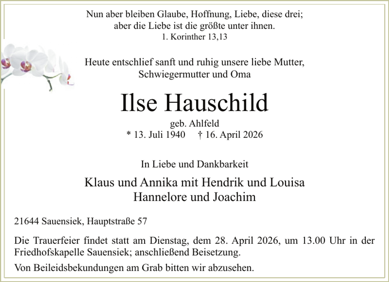 <p>Nun aber bleiben Glaube, Hoffnung, Liebe, diese drei;<br />aber die Liebe ist die größte unter ihnen.<br />1. Korinther 13,13</p><p>Heute entschlief sanft und ruhig unsere liebe Mutter,<br />Schwiegermutter und Oma</p><p>Ilse Hauschild<br />geb. Ahlfeld<br />* 13. Juli 1940 † 16. April 2026</p><p>In Liebe und Dankbarkeit<br />.</p><p>Klaus und Annika mit Hendrik und Louisa<br />Hannelore und Joachim<br />21644 Sauensiek, Hauptstraße 57</p><p>Die Trauerfeier findet statt am Dienstag, dem 28. April 2026, um 13.00 Uhr in der<br />Friedhofskapelle Sauensiek; anschließend Beisetzung.<br />Von Beileidsbekundungen am Grab bitten wir abzusehen.<br />.</p>