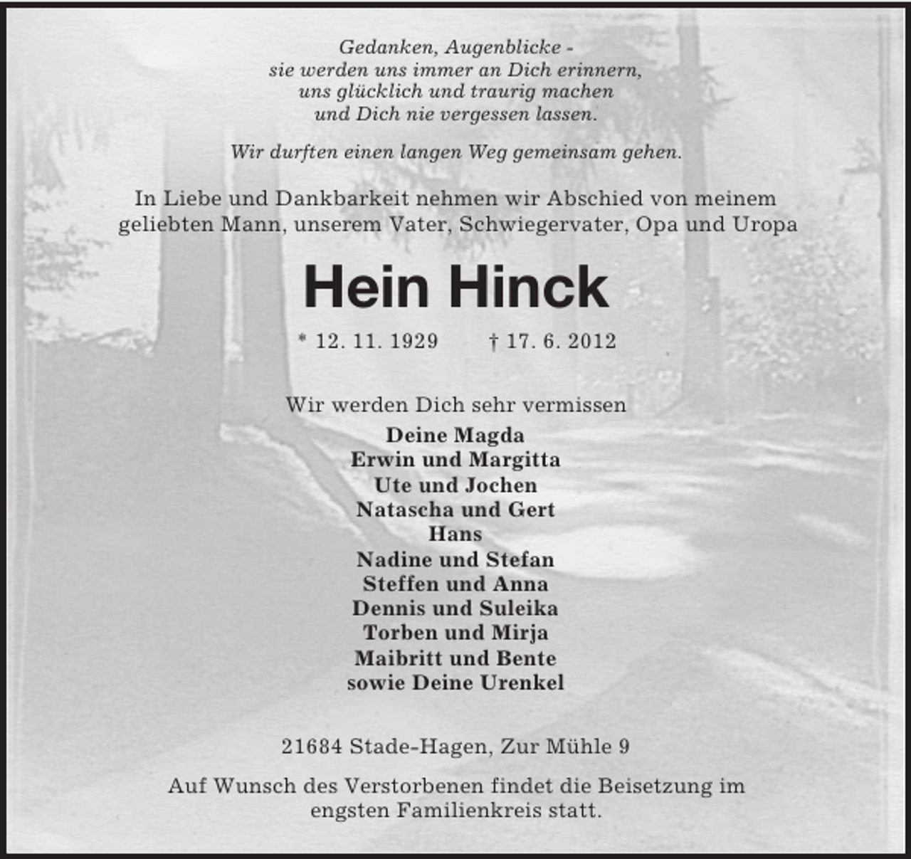 <p>Gedanken, Augenblicke sie werden uns immer an Dich erinnern,<br />uns glücklich und traurig machen<br />und Dich nie vergessen lassen.<br />Wir durften einen langen Weg gemeinsam gehen.</p><p>In Liebe und Dankbarkeit nehmen wir Abschied von meinem<br />geliebten Mann, unserem Vater, Schwiegervater, Opa und Uropa</p><p>Hein Hinck<br />* 12. 11. 1929</p><p>† 17. 6. 2012</p><p>Wir werden Dich sehr vermissen<br />Deine Magda<br />Erwin und Margitta<br />Ute und Jochen<br />Natascha und Gert<br />Hans<br />Nadine und Stefan<br />Steffen und Anna<br />Dennis und Suleika<br />Torben und Mirja<br />Maibritt und Bente<br />sowie Deine Urenkel<br />21684 Stade-Hagen, Zur Mühle 9<br />Auf Wunsch des Verstorbenen findet die Beisetzung im<br />engsten Familienkreis statt.</p>