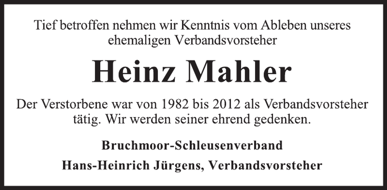 <p>Tief betroffen nehmen wir Kenntnis vom Ableben unseres<br />ehemaligen Verbandsvorsteher<br />Heinz Mahler<br />Der Verstorbene war von 1982 bis 2012 als Verbandsvorsteher<br />tätig. Wir werden seiner ehrend gedenken.<br />Bruchmoor-Schleusenverband<br />Hans-Heinrich Jürgens, Verbandsvorsteher</p>