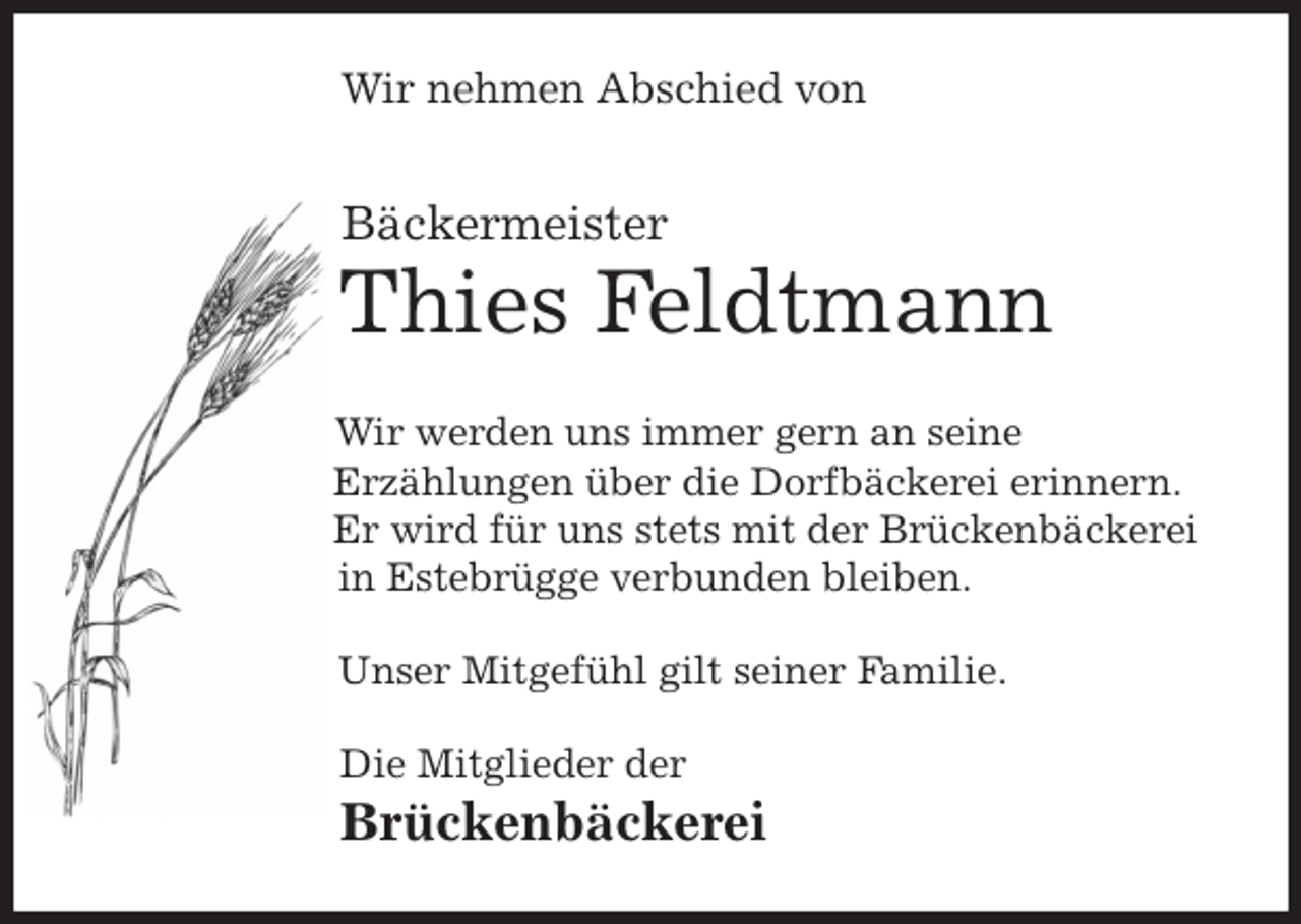 <p>Wir nehmen Abschied von<br />Bäckermeister<br />Thies Feldtmann<br />Wir werden uns immer gern an seine<br />Erzählungen über die Dorfbäckerei erinnern.<br />Er wird für uns stets mit der Brückenbäckerei<br />in Estebrügge verbunden bleiben.<br />Unser Mitgefühl gilt seiner Familie.<br />Die Mitglieder der<br />Brückenbäckerei</p>