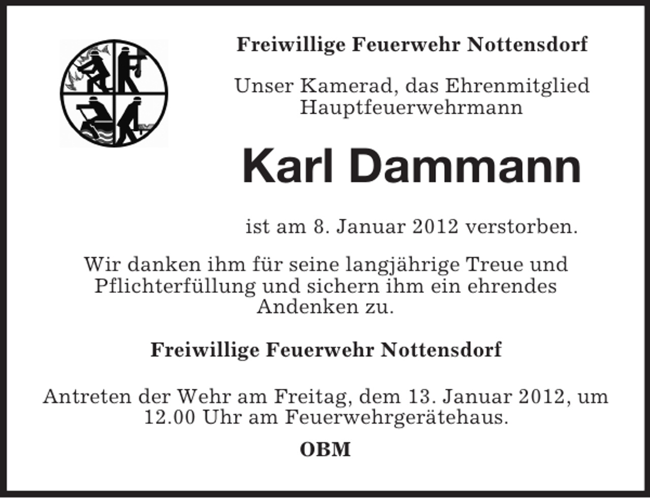 <p>Freiwillige Feuerwehr Nottensdorf<br />Unser Kamerad, das Ehrenmitglied<br />Hauptfeuerwehrmann</p><p>Karl Dammann<br />ist am 8. Januar 2012 verstorben.<br />Wir danken ihm für seine langjährige Treue und<br />Pflichterfüllung und sichern ihm ein ehrendes<br />Andenken zu.<br />Freiwillige Feuerwehr Nottensdorf<br />Antreten der Wehr am Freitag, dem 13. Januar 2012, um<br />12.00 Uhr am Feuerwehrgerätehaus.<br />OBM</p>