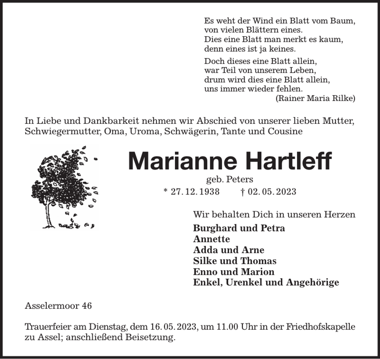 <p>Es weht der Wind ein Blatt vom Baum,<br />von vielen Blättern eines.<br />Dies eine Blatt man merkt es kaum,<br />denn eines ist ja keines.<br />Doch dieses eine Blatt allein,<br />war Teil von unserem Leben,<br />drum wird dies eine Blatt allein,<br />uns immer wieder fehlen.<br />(Rainer Maria Rilke)<br />In Liebe und Dankbarkeit nehmen wir Abschied von unserer lieben Mutter, Schwiegermutter, Oma, Uroma, Schwägerin, Tante und Cousine<br />Marianne Hartleff<br />geb. Peters<br />* 27. 12. 1938 † 02. 05. 2023<br />Wir behalten Dich in unseren Herzen<br />Burghard und Petra<br />Annette<br />Adda und Arne<br />Silke und Thomas<br />Enno und Marion<br />Enkel, Urenkel und Angehörige<br />Asselermoor 46</p><p>Trauerfeier am Dienstag, dem 16. 05. 2023, um 11.00 Uhr in der Friedhofskapelle<br />zu Assel; anschließend Beisetzung.</p>