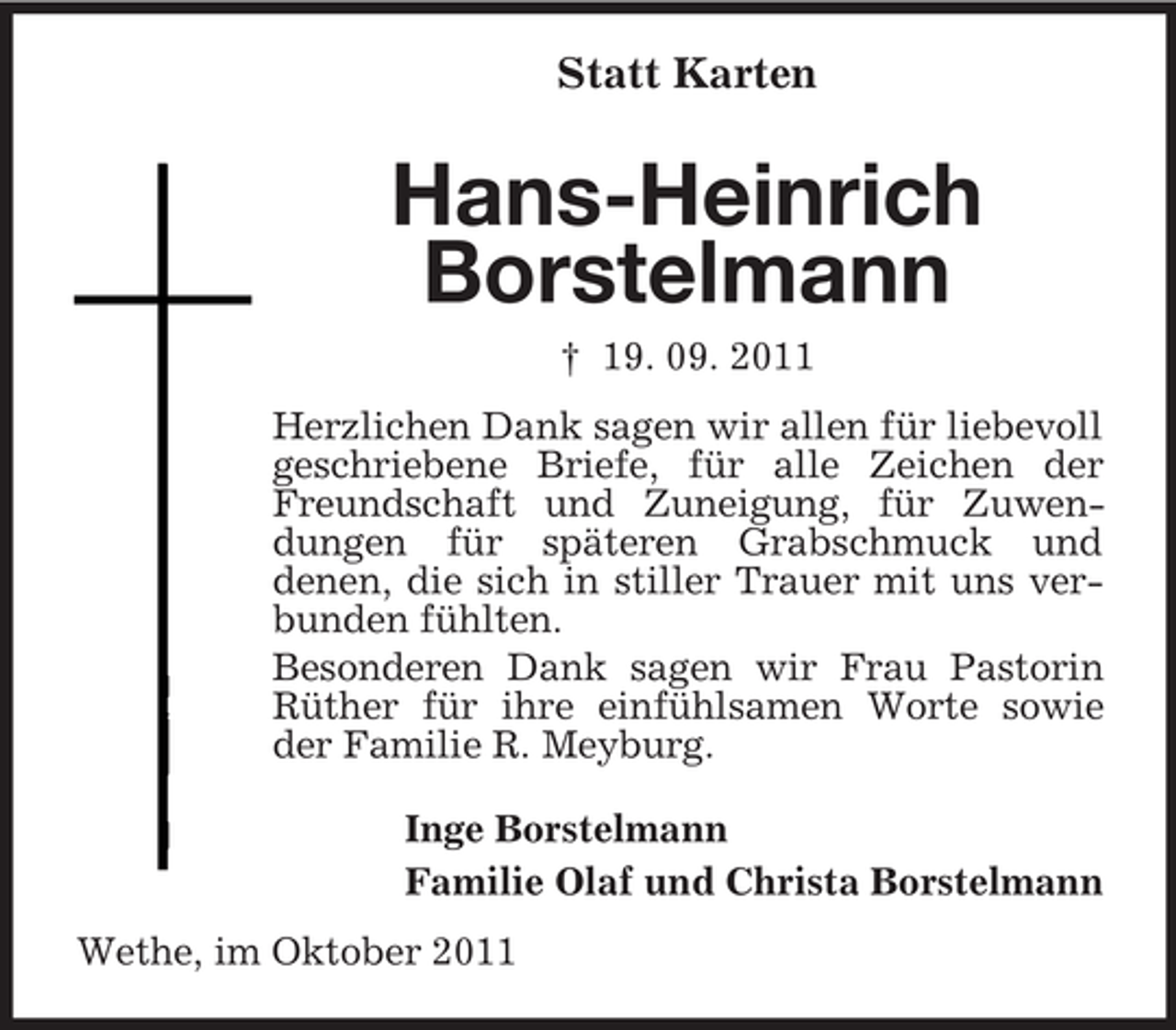 <p>Statt Karten</p><p>Hans-Heinrich<br />Borstelmann<br />† 19. 09. 2011<br />Herzlichen Dank sagen wir allen für liebevoll<br />geschriebene Briefe, für alle Zeichen der<br />Freundschaft und Zuneigung, für Zuwendungen für späteren Grabschmuck und<br />denen, die sich in stiller Trauer mit uns verbunden fühlten.<br />Besonderen Dank sagen wir Frau Pastorin<br />Rüther für ihre einfühlsamen Worte sowie<br />der Familie R. Meyburg.<br />Inge Borstelmann<br />Familie Olaf und Christa Borstelmann<br />Wethe, im Oktober 2011</p>