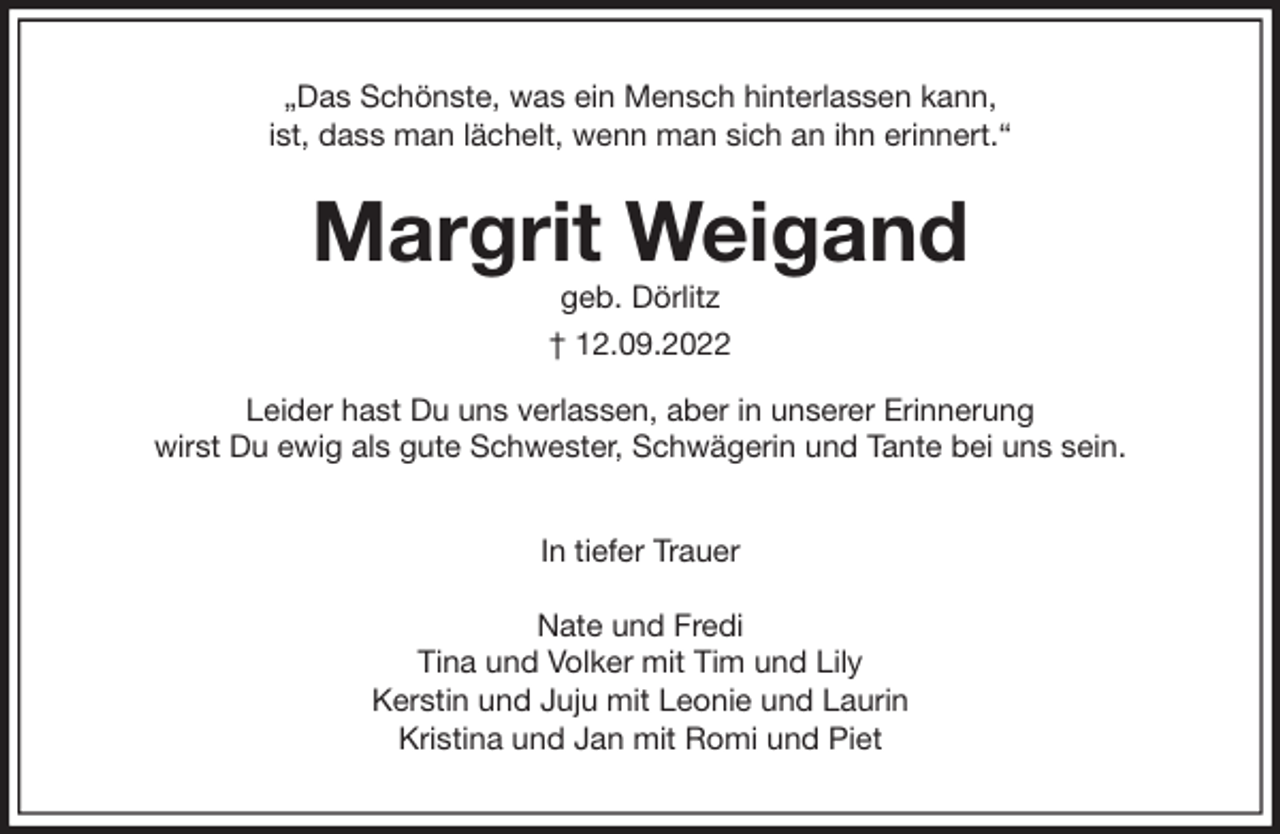 <p>„Das Schönste, was ein Mensch hinterlassen kann,<br />ist, dass man lächelt, wenn man sich an ihn erinnert.“<br />Margrit Weigand<br />geb. Dörlitz<br />† 12.09.2022<br />Leider hast Du uns verlassen, aber in unserer Erinnerung<br />wirst Du ewig als gute Schwester, Schwägerin und Tante bei uns sein.</p><p>In tiefer Trauer</p><p>Nate und Fredi<br />Tina und Volker mit Tim und Lily<br />Kerstin und Juju mit Leonie und Laurin<br />Kristina und Jan mit Romi und Piet</p>