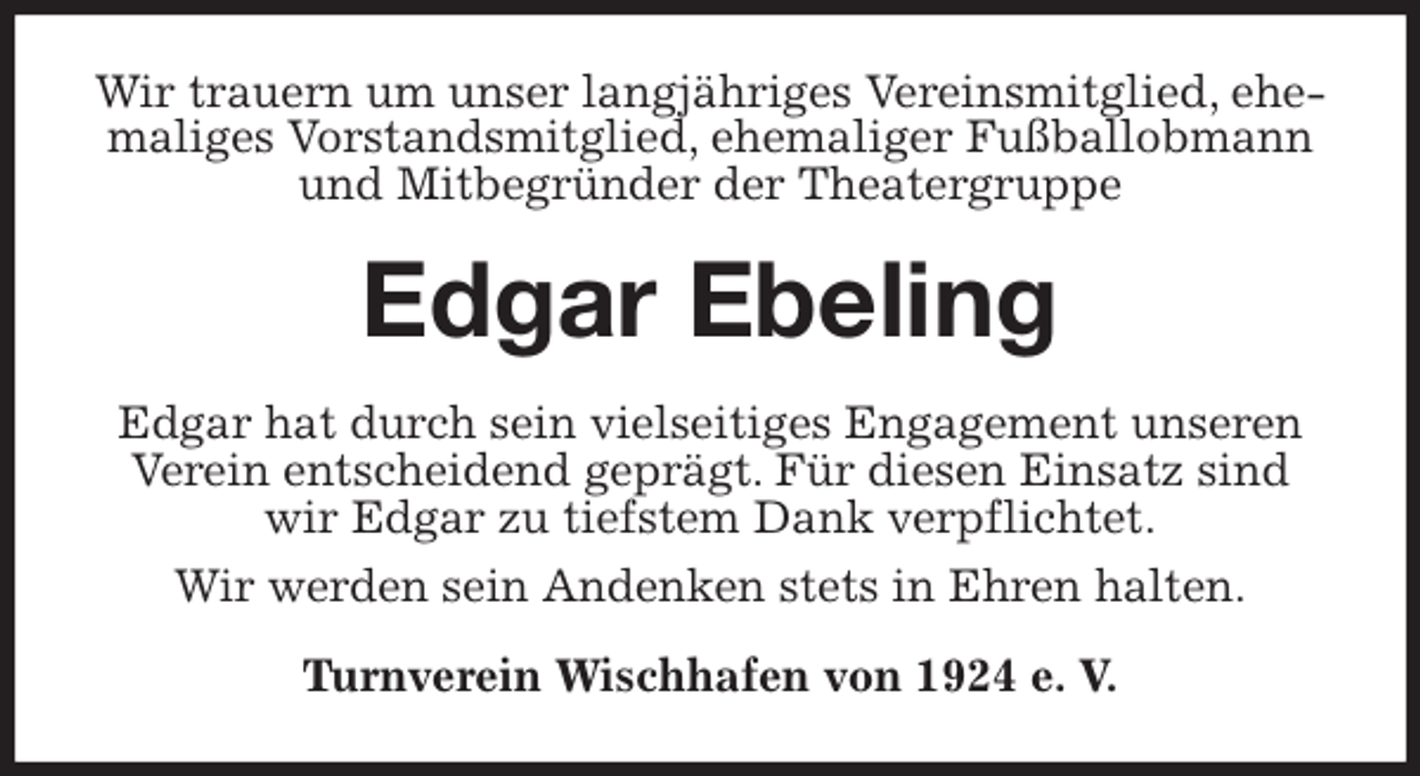 <p>Wir trauern um unser langjähriges Vereinsmitglied, ehemaliges Vorstandsmitglied, ehemaliger Fußballobmann und Mitbegründer der Theatergruppe<br />Edgar Ebeling<br />Edgar hat durch sein vielseitiges Engagement unseren Verein entscheidend geprägt. Für diesen Einsatz sind wir Edgar zu tiefstem Dank verpflichtet.<br />Wir werden sein Andenken stets in Ehren halten.<br />Turnverein Wischhafen von 1924 e. V.</p>