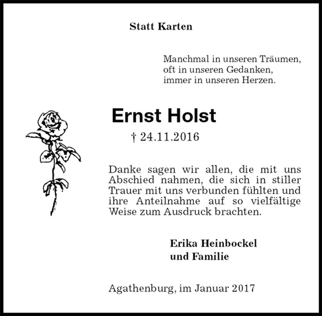 <p>Statt Karten<br />Manchmal in unseren Träumen,<br />oft in unseren Gedanken,<br />immer in unseren Herzen.<br />Ernst Holst<br />† 24.11.2016<br />Danke sagen wir allen, die mit uns Abschied nahmen, die sich in stiller Trauer mit uns verbunden fühlten und ihre Anteilnahme auf so vielfältige Weise zum Ausdruck brachten.<br />Erika Heinbockel<br />und Familie<br />Agathenburg, im Januar 2017</p>