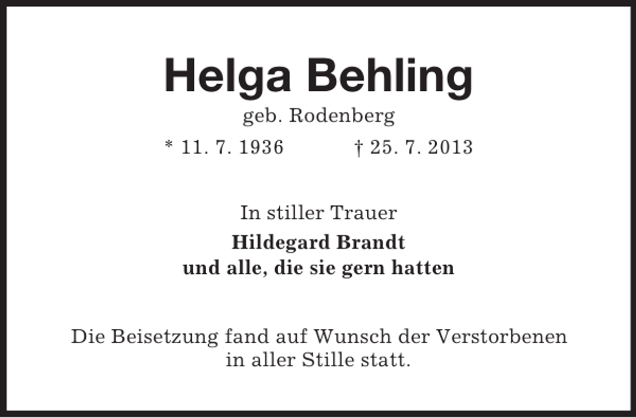 <p>Helga Behling<br />geb. Rodenberg<br />* 11. 7. 1936<br />† 25. 7. 2013<br />In stiller Trauer<br />Hildegard Brandt<br />und alle, die sie gern hatten<br />Die Beisetzung fand auf Wunsch der Verstorbenen<br />in aller Stille statt.</p>